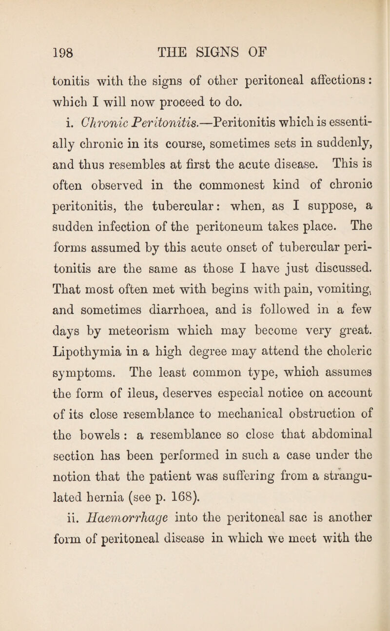 tonitis with the signs of other peritoneal affections: which I will now proceed to do. i. Chronic Peritonitis.—Peritonitis which is essenti¬ ally chronic in its course, sometimes sets in suddenly, and thus resembles at first the acute disease. This is often observed in the commonest kind of chronic peritonitis, the tubercular: when, as I suppose, a sudden infection of the peritoneum takes place. The forms assumed by this acute onset of tubercular peri¬ tonitis are the same as those I have just discussed. That most often met with begins with pain, vomiting, and sometimes diarrhoea, and is followed in a few days by meteorism which may become very great. Lipothymia in a high degree may attend the choleric symptoms. The least common type, which assumes the form of ileus, deserves especial notice on account of its close resemblance to mechanical obstruction of the bowels : a resemblance so close that abdominal section has been performed in such a case under the notion that the patient was suffering from a strangu¬ lated hernia (see p. 168). ii. Haemorrhage into the peritoneal sac is another form of peritoneal disease in which we meet with the