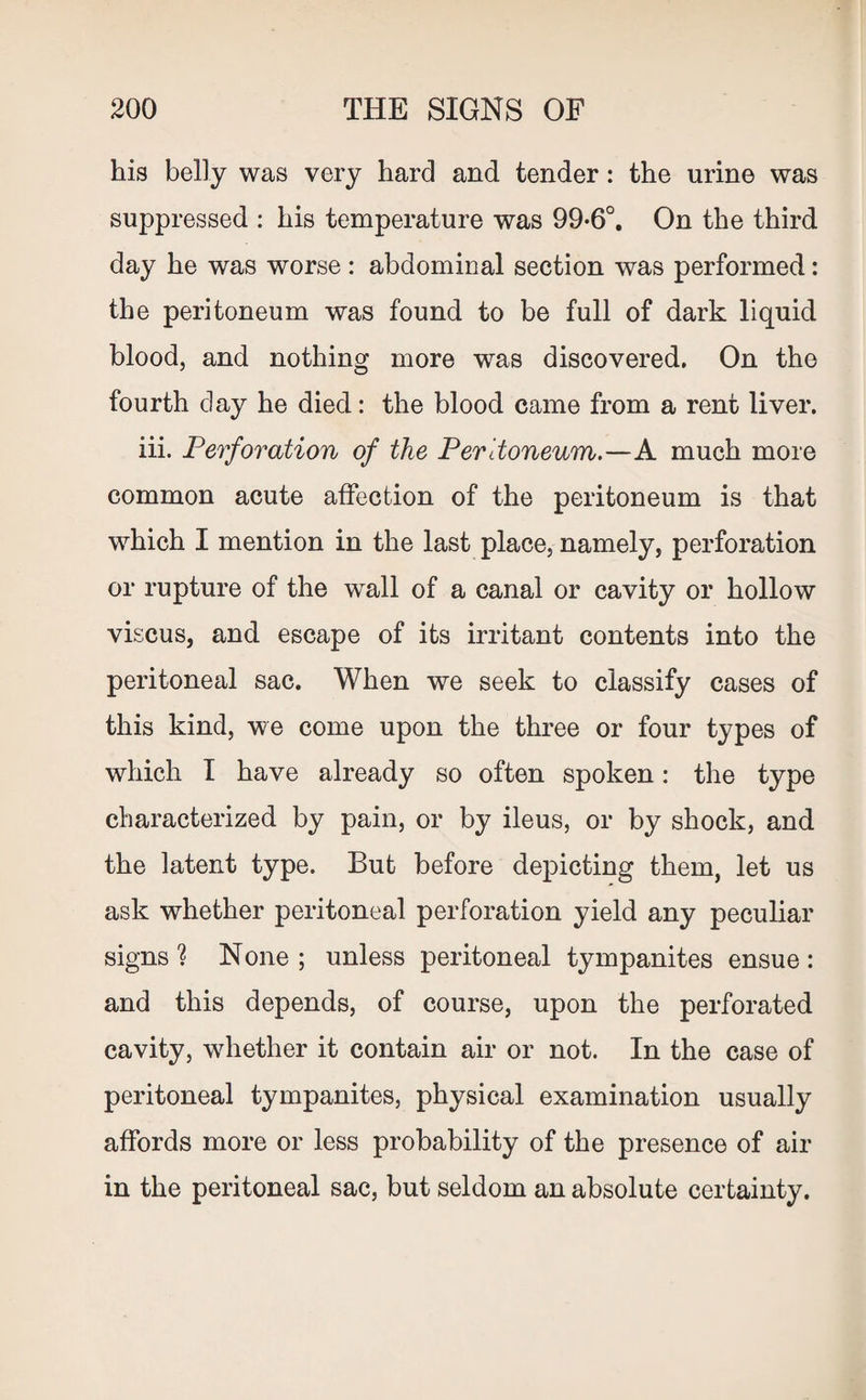his belly was very hard and tender: the urine was suppressed : his temperature was 99-6°. On the third day he was worse: abdominal section was performed: the peritoneum was found to be full of dark liquid blood, and nothing more was discovered. On the fourth day he died: the blood came from a rent liver. iii. Perforation of the Peritoneum.—A much more common acute affection of the peritoneum is that which I mention in the last place, namely, perforation or rupture of the wall of a canal or cavity or hollow viscus, and escape of its irritant contents into the peritoneal sac. When we seek to classify cases of this kind, we come upon the three or four types of which I have already so often spoken: the type characterized by pain, or by ileus, or by shock, and the latent type. But before depicting them, let us ask whether peritoneal perforation yield any peculiar signs ? None ; unless peritoneal tympanites ensue : and this depends, of course, upon the perforated cavity, whether it contain air or not. In the case of peritoneal tympanites, physical examination usually affords more or less probability of the presence of air in the peritoneal sac, but seldom an absolute certainty.