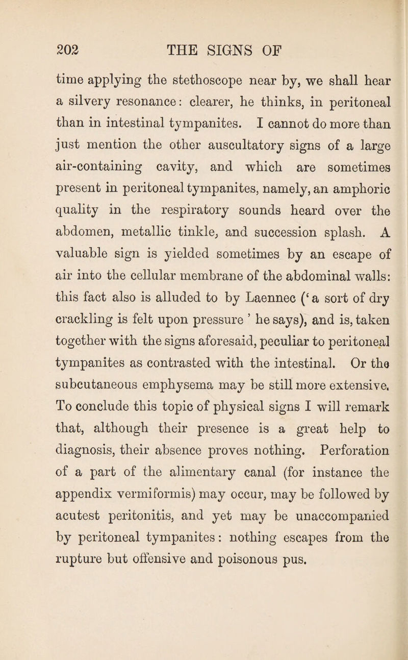time applying the stethoscope near by, we shall hear a silvery resonance: clearer, he thinks, in peritoneal than in intestinal tympanites. I cannot do more than just mention the other auscultatory signs of a large air-containing cavity, and which are sometimes present in peritoneal tympanites, namely, an amphoric quality in the respiratory sounds heard over the abdomen, metallic tinkle, and succession splash. A valuable sign is yielded sometimes by an escape of air into the cellular membrane of the abdominal walls: this fact also is alluded to by Laennec (‘ a sort of dry crackling is felt upon pressure ’ he says), and is, taken together with the signs aforesaid, peculiar to peritoneal tympanites as contrasted with the intestinal. Or the subcutaneous emphysema may be still more extensive. To conclude this topic of physical signs I will remark that, although their presence is a great help to diagnosis, their absence proves nothing. Perforation of a part of the alimentary canal (for instance the appendix vermiformis) may occur, may be followed by acutest peritonitis, and yet may be unaccompanied by peritoneal tympanites: nothing escapes from the rupture but offensive and poisonous pus.