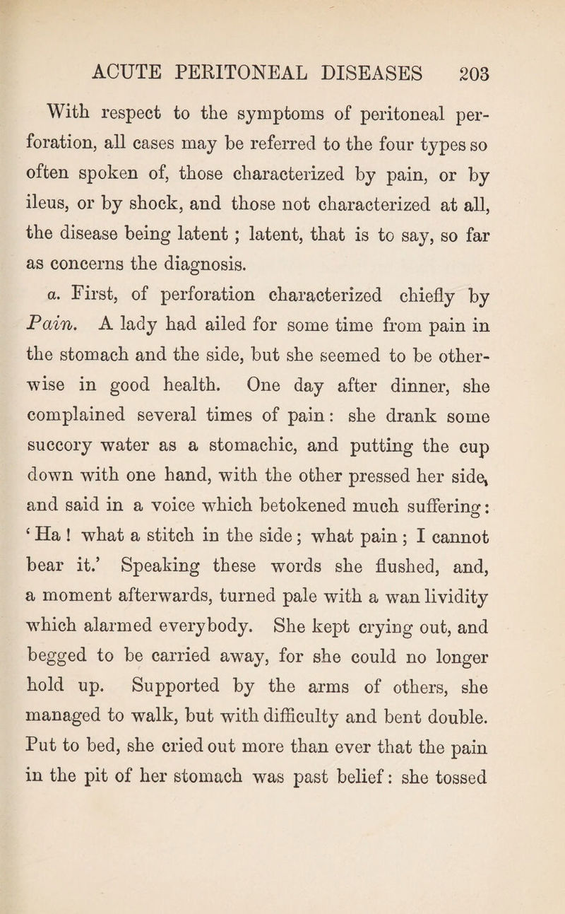 With respect to the symptoms of peritoneal per¬ foration, all cases may be referred to the four types so often spoken of, those characterized by pain, or by ileus, or by shock, and those not characterized at all, the disease being latent; latent, that is to say, so far as concerns the diagnosis. a. First, of perforation characterized chiefly by Pain. A lady had ailed for some time from pain in the stomach and the side, but she seemed to be other¬ wise in good health. One day after dinner, she complained several times of pain: she drank some succory water as a stomachic, and putting the cup down with one hand, with the other pressed her side* and said in a voice wrhich betokened much suffering: £ Ha ! what a stitch in the side; what pain ; I cannot bear it.’ Speaking these words she flushed, and, a moment afterwards, turned pale with a wan lividity which alarmed everybody. She kept crying out, and begged to be carried away, for she could no longer hold up. Supported by the arms of others, she managed to walk, but with difficulty and bent double. Put to bed, she cried out more than ever that the pain in the pit of her stomach was past belief: she tossed