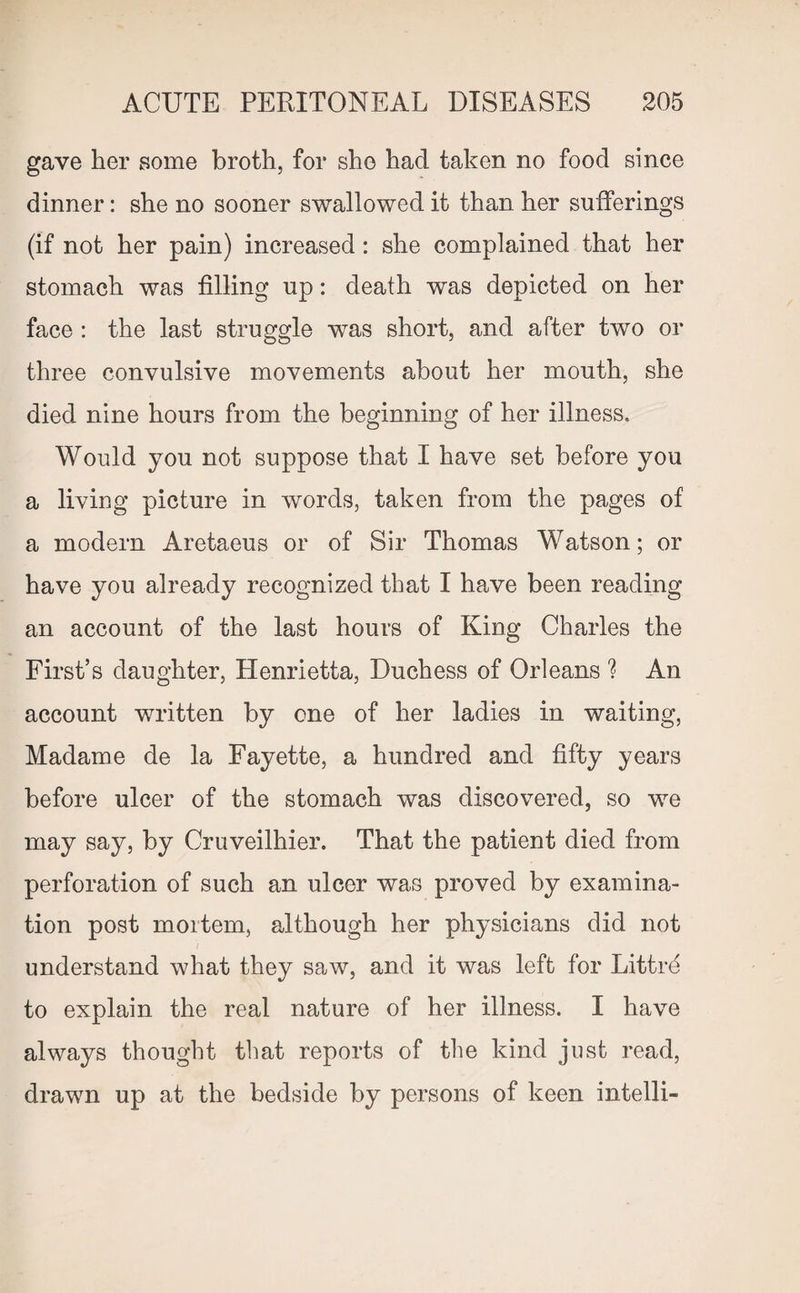 gave her some broth, for she had taken no food since dinner: she no sooner swallowed it than her sufferings (if not her pain) increased: she complained that her stomach was filling up: death was depicted on her face : the last struggle was short, and after two or three convulsive movements about her mouth, she died nine hours from the beginning of her illness. Would you not suppose that I have set before you a living picture in words, taken from the pages of a modern Aretaeus or of Sir Thomas Watson; or have you already recognized that I have been reading an account of the last hours of King Charles the First’s daughter, Henrietta, Duchess of Orleans ? An account written by one of her ladies in waiting, Madame de la Fayette, a hundred and fifty years before ulcer of the stomach was discovered, so we may say, by Cruveilhier. That the patient died from perforation of such an ulcer was proved by examina¬ tion post mortem, although her physicians did not understand what they saw, and it was left for Littrd to explain the real nature of her illness. I have always thought that reports of the kind just read, drawn up at the bedside by persons of keen intelli-