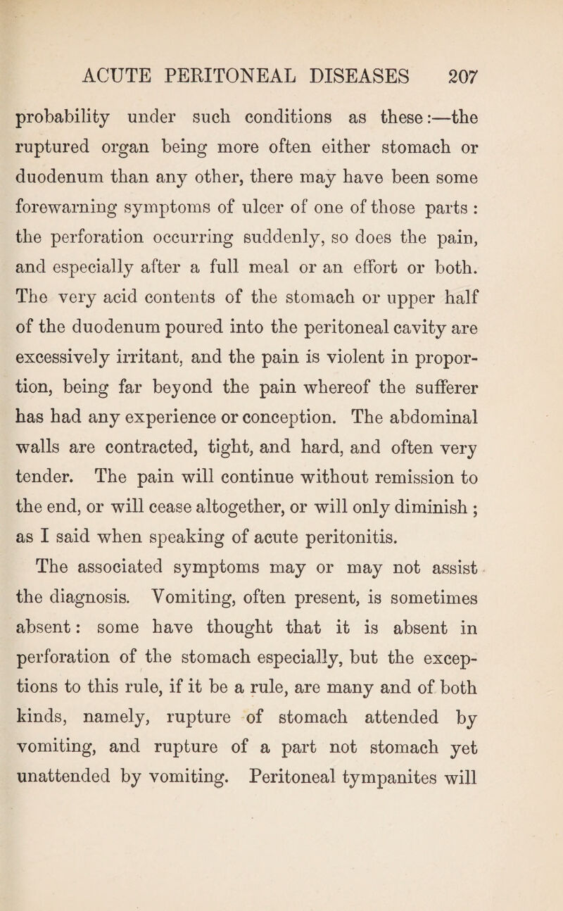 probability under such conditions as these:—the ruptured organ being more often either stomach or duodenum than any other, there may have been some forewarning symptoms of ulcer of one of those parts : the perforation occurring suddenly, so does the pain, and especially after a full meal or an effort or both. The very acid contents of the stomach or upper half of the duodenum poured into the peritoneal cavity are excessively irritant, and the pain is violent in propor¬ tion, being far beyond the pain whereof the sufferer has had any experience or conception. The abdominal walls are contracted, tight, and hard, and often very tender. The pain will continue without remission to the end, or will cease altogether, or will only diminish ; as I said when speaking of acute peritonitis. The associated symptoms may or may not assist the diagnosis. Vomiting, often present, is sometimes absent: some have thought that it is absent in perforation of the stomach especially, but the excep¬ tions to this rule, if it be a rule, are many and of both kinds, namely, rupture of stomach attended by vomiting, and rupture of a part not stomach yet unattended by vomiting. Peritoneal tympanites will