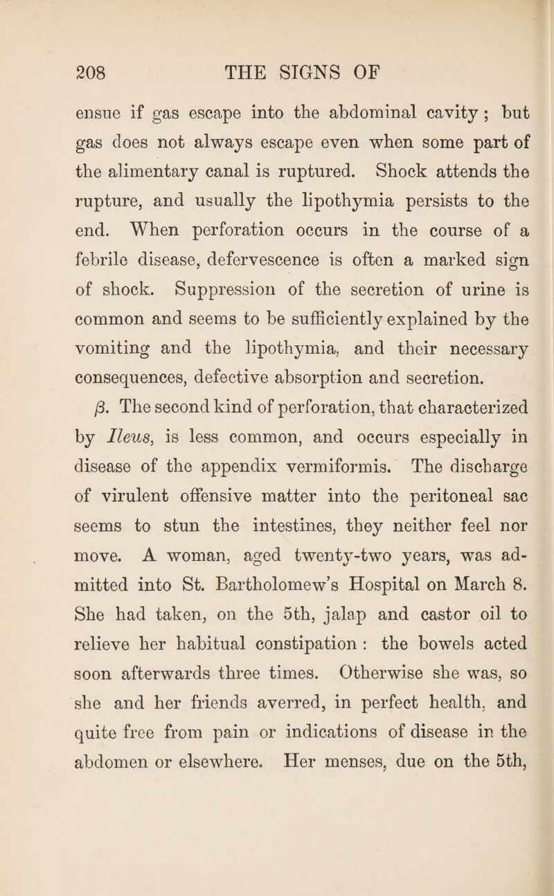 ensue if gas escape into the abdominal cavity ; but gas does not always escape even when some part of the alimentary canal is ruptured. Shock attends the rupture, and usually the lipothymia persists to the end. When perforation occurs in the course of a febrile disease, defervescence is often a marked sign of shock. Suppression of the secretion of urine is common and seems to be sufficiently explained by the vomiting and the lipothymia, and their necessary consequences, defective absorption and secretion. /3. The second kind of perforation, that characterized by Ileus, is less common, and occurs especially in disease of the appendix vermiformis. The discharge of virulent offensive matter into the peritoneal sac seems to stun the intestines, they neither feel nor move. A woman, aged twenty-two years, was ad¬ mitted into St. Bartholomew’s Hospital on March 8. She had taken, on the 5th, jalap and castor oil to relieve her habitual constipation : the bowels acted soon afterwards three times. Otherwise she was, so she and her friends averred, in perfect health, and quite free from pain or indications of disease in the abdomen or elsewhere. Her menses, due on the 5th,