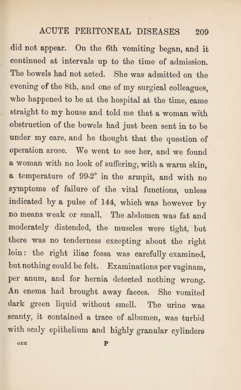 did not appear. On the 6th vomiting began, and it continued at intervals up to the time of admission. The bowels had not acted. She was admitted on the evening of the 8th, and one of my surgical colleagues, who happened to be at the hospital at the time, came straight to my house and told me that a woman with obstruction of the bowels had just been sent in to be under my care, and he thought that the question of operation arose. We went to see her, and we found a woman with no look of suffering, with a warm skin, a temperature of 99*2° in the armpit, and with no symptoms of failure of the vital functions, unless indicated by a pulse of 144, which was however by no means weak or small. The abdomen was fat and moderately distended, the muscles were tight, but there was no tenderness excepting about the right loin: the right iliac fossa was carefully examined, but nothing could be felt. Examinations per vaginam, per anum, and for hernia detected nothing wrong. An enema had brought away faeces. She vomited dark green liquid without smell. The urine was scanty, it contained a trace of albumen, was turbid with scaly epithelium and highly granular cylinders GEE P