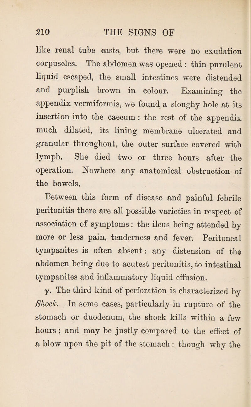 like renal tube casts, but there were no exudation corpuscles. The abdomen was opened : thin purulent liquid escaped, the small intestines were distended and purplish brown in colour. Examining the appendix vermiformis, we found a sloughy hole at its insertion into the caecum : the rest of the appendix much dilated, its lining membrane ulcerated and granular throughout, the outer surface covered with lymph. She died two or three hours after the operation. Nowhere any anatomical obstruction of the bowels. Between this form of disease and painful febrile peritonitis there are all possible varieties in respect of association of symptoms: the ileus being attended by more or less pain, tenderness and fever. Peritoneal tympanites is often absent: any distension of the abdomen being due to acutest peritonitis, to intestinal tympanites and inflammatory liquid effusion. y. The third kind of perforation is characterized by Shock. In some cases, particularly in rupture of the stomach or duodenum, the shock kills within a few hours ; and may be justly compared to the effect of a blow upon the pit of the stomach : though why the
