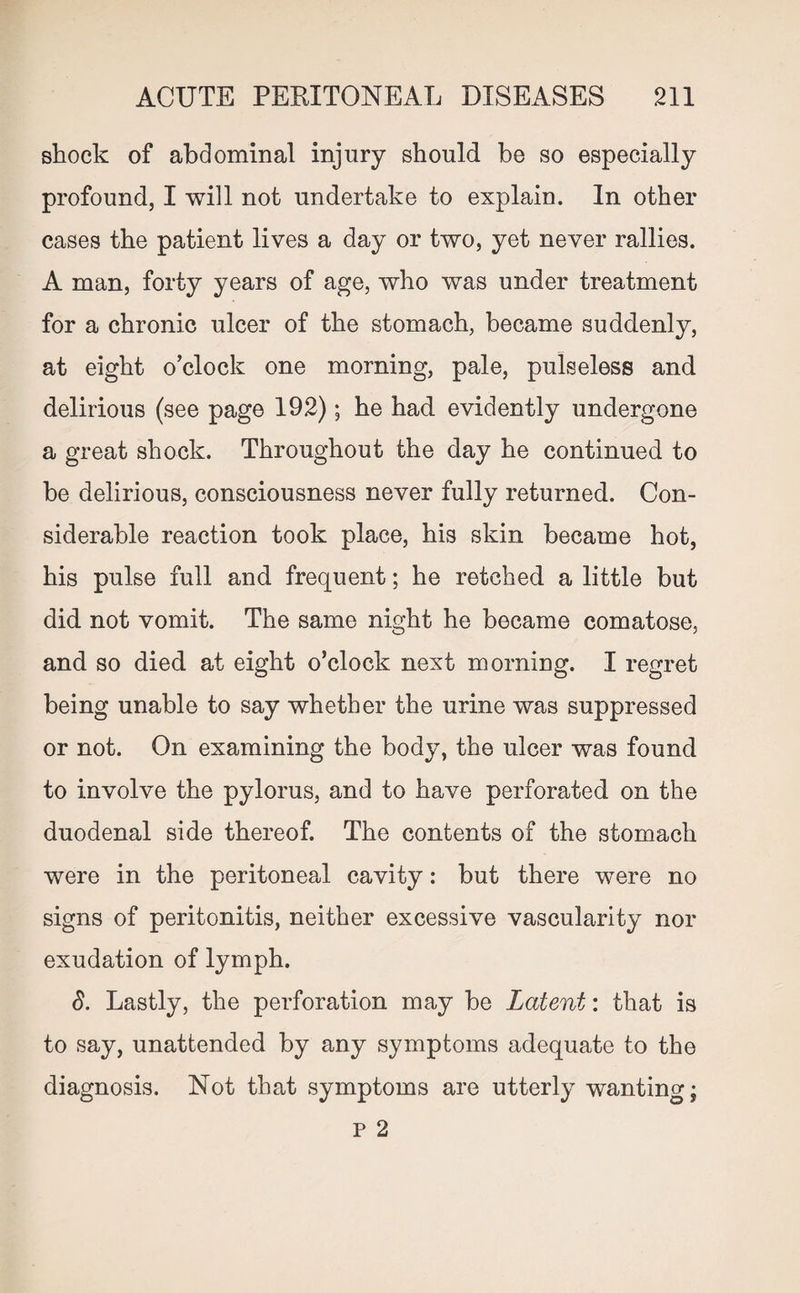 shock of abdominal injury should be so especially profound, I will not undertake to explain. In other cases the patient lives a day or two, yet never rallies. A man, forty years of age, who was under treatment for a chronic ulcer of the stomach, became suddenly, at eight o’clock one morning, pale, pulseless and delirious (see page 192); he had evidently undergone a great shock. Throughout the day he continued to be delirious, consciousness never fully returned. Con¬ siderable reaction took place, his skin became hot, his pulse full and frequent; he retched a little but did not vomit. The same night he became comatose, and so died at eight o’clock next morning. I regret being unable to say whether the urine was suppressed or not. On examining the body, the ulcer was found to involve the pylorus, and to have perforated on the duodenal side thereof. The contents of the stomach were in the peritoneal cavity: but there were no signs of peritonitis, neither excessive vascularity nor exudation of lymph. 8. Lastly, the perforation may be Latent: that is to say, unattended by any symptoms adequate to the diagnosis. Not that symptoms are utterly wanting; p 2