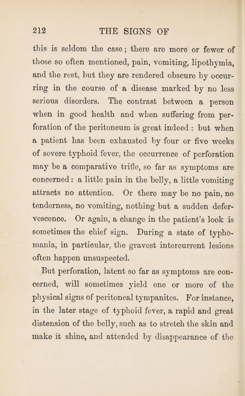 this is seldom the case; there are more or fewer of those so often mentioned, pain, vomiting, lipothymia, and the rest, but they are rendered obscure by occur¬ ring in the course of a disease marked by no less serious disorders. The contrast between a person when in good health and when suffering from per¬ foration of the peritoneum is great indeed : but when a patient has been exhausted by four or five weeks of severe typhoid fever, the occurrence of perforation may be a comparative trifle, so far as symptoms are concerned: a little pain in the belly, a little vomiting attracts no attention. Or there may be no pain, no tenderness, no vomiting, nothing but a sudden defer¬ vescence. Or again, a change in the patient’s look is sometimes the chief sign. During a state of typho- mania, in particular, the gravest intercurrent lesions often happen unsuspected. But perforation, latent so far as symptoms are con¬ cerned, will sometimes yield one or more of the physical signs of peritoneal tympanites. For instance, in the later stage of typhoid fever, a rapid and great distension of the belly, such as to stretch the skin and make it shine, and attended by disappearance of the