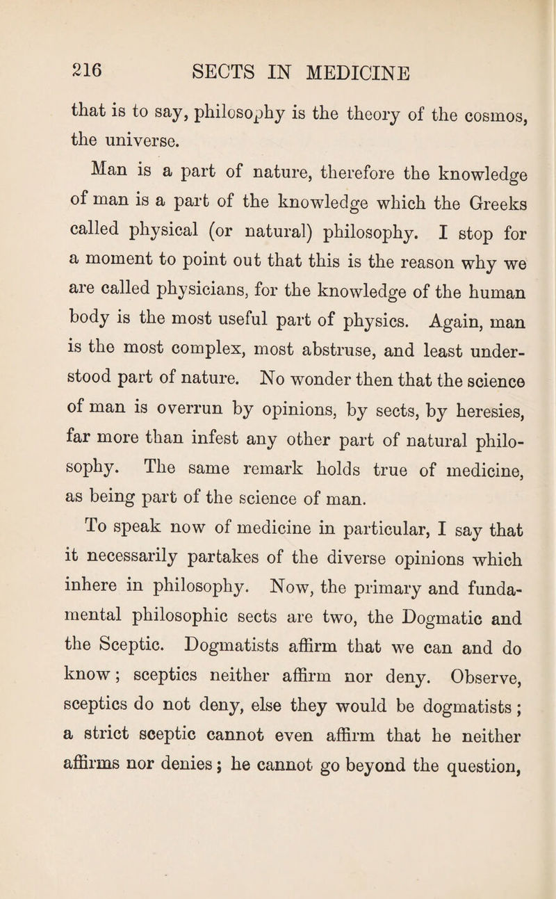 that is to say, philosophy is the theory of the cosmos, the universe. Man is a part of nature, therefore the knowledge of man is a part of the knowledge which the Greeks called physical (or natural) philosophy. I stop for a moment to point out that this is the reason why we are called physicians, for the knowledge of the human body is the most useful part of physics. Again, man is the most complex, most abstruse, and least under¬ stood part of nature. No wonder then that the science of man is overrun by opinions, by sects, by heresies, far more than infest any other part of natural philo- sophy. The same remark holds true of medicine, as being part of the science of man. To speak now of medicine in particular, I say that it necessarily partakes of the diverse opinions which inhere in philosophy. Now, the primary and funda¬ mental philosophic sects are two, the Dogmatic and the Sceptic. Dogmatists affirm that we can and do know; sceptics neither affirm nor deny. Observe, sceptics do not deny, else they would be dogmatists; a strict sceptic cannot even affirm that he neither affirms nor denies; he cannot go beyond the question,