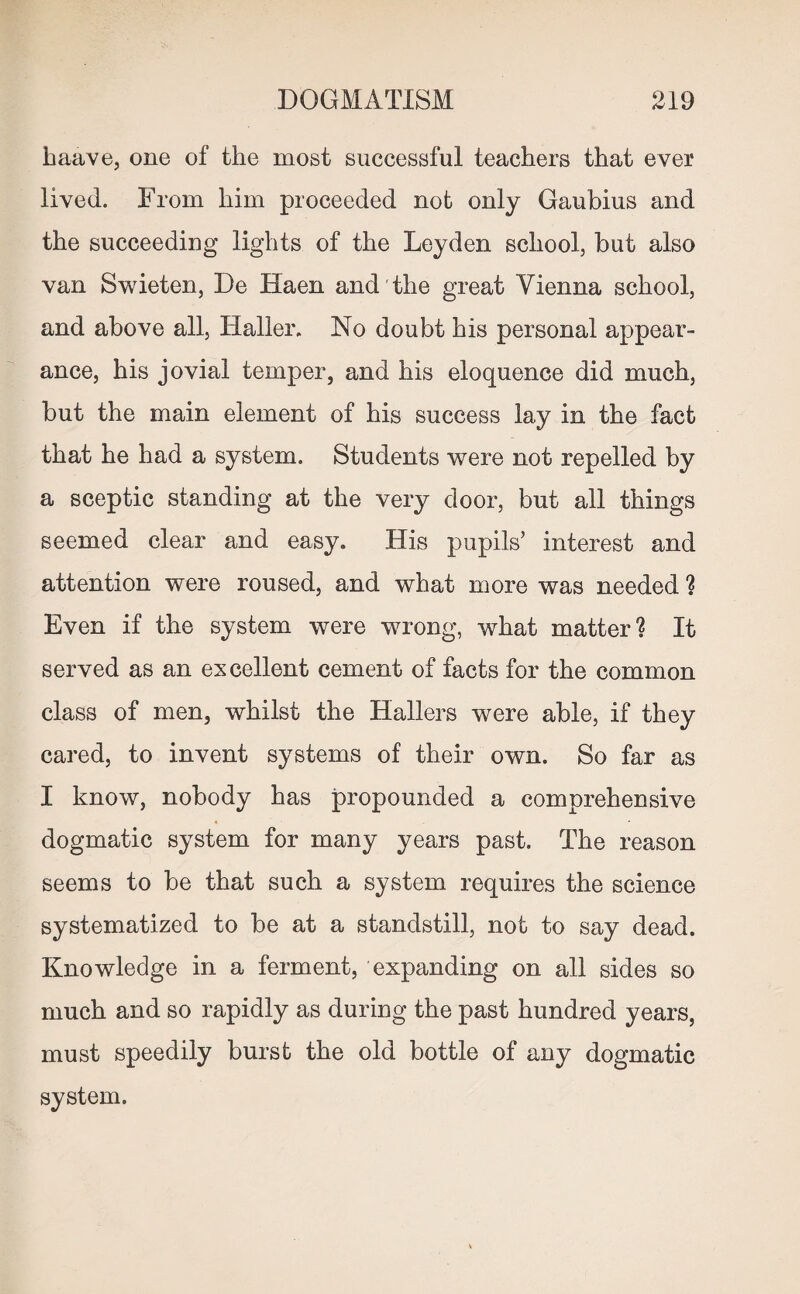 haave, one of the most successful teachers that ever lived. From him proceeded not only Gaubius and the succeeding lights of the Leyden school, but also van Swieten, De Haen and the great Vienna school, and above all, Haller. No doubt his personal appear¬ ance, his jovial temper, and his eloquence did much, but the main element of his success lay in the fact that he had a system. Students were not repelled by a sceptic standing at the very door, but all things seemed clear and easy. His pupils’ interest and attention were roused, and what more was needed ? Even if the system were wrong, what matter? It served as an excellent cement of facts for the common class of men, whilst the Hallers were able, if they cared, to invent systems of their own. So far as I know, nobody has propounded a comprehensive dogmatic system for many years past. The reason seems to be that such a system requires the science systematized to be at a standstill, not to say dead. Knowledge in a ferment, expanding on all sides so much and so rapidly as during the past hundred years, must speedily burst the old bottle of any dogmatic system.