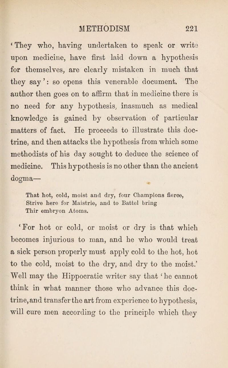 ‘ They who, having undertaken to speak or write upon medicine, have first laid down a hypothesis for themselves, are clearly mistaken in much that they say ’: so opens this venerable document. The author then goes on to affirm that in medicine there is no need for any hypothesis, inasmuch as medical knowledge is gained by observation of particular matters of fact. He proceeds to illustrate this doc¬ trine, and then attacks the hypothesis from which some methodists of his day sought to deduce the science of medicine. This hypothesis is no other than the ancient dogma— That hot, cold, moist and dry, four Champions fierce, Strive here for Maistrie, and to Battel bring Thir embryon Atoms. ‘For hot or cold, or moist or dry is that which becomes injurious to man, and he who would treat a sick person properly must apply cold to the hot, hot to the cold, moist to the dry, and dry to the moist.’ Well may the Hippocratic writer say that ‘he cannot think in what manner those who advance this doc¬ trine, and transfer the art from experience to hypothesis, will cure men according to the principle which they