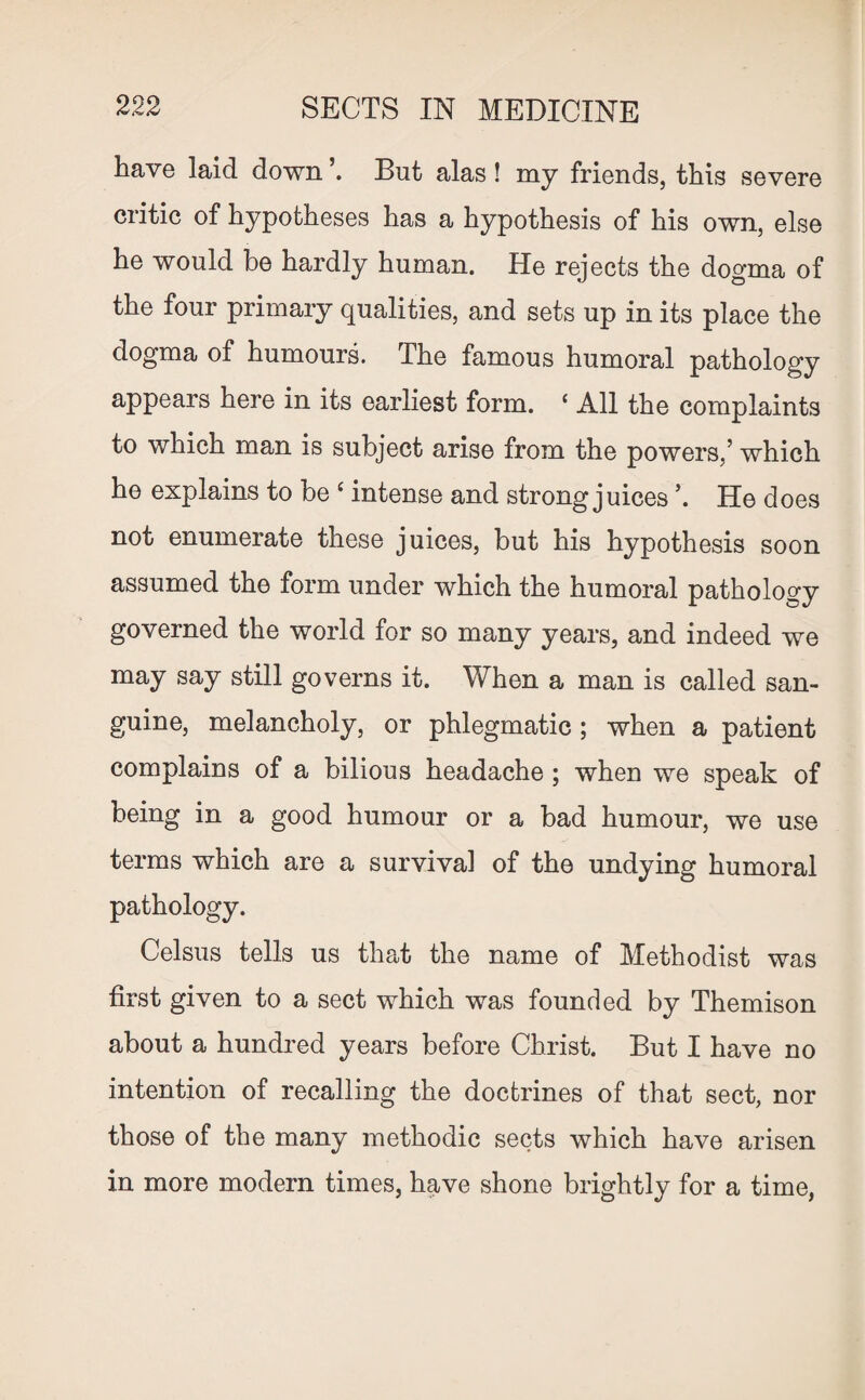 have laid down But alas ! my friends, this severe critic of hypotheses has a hypothesis of his own, else he would be hardly human. He rejects the dogma of the four primary qualities, and sets up in its place the dogma of humours. The famous humoral pathology appears here in its earliest form. ‘ All the complaints to which man is subject arise from the powers/ which he explains to be ‘ intense and strong juices \ He does not enumerate these juices, but his hypothesis soon assumed the form under which the humoral pathology governed the world for so many years, and indeed we may say still governs it. When a man is called san¬ guine, melancholy, or phlegmatic ; when a patient complains of a bilious headache ; when we speak of being in a good humour or a bad humour, we use terms which are a survival of the undying humoral pathology. Celsus tells us that the name of Methodist was first given to a sect which was founded by Themison about a hundred years before Christ. But I have no intention of recalling the doctrines of that sect, nor those of the many methodic sects which have arisen in more modern times, have shone brightly for a time,