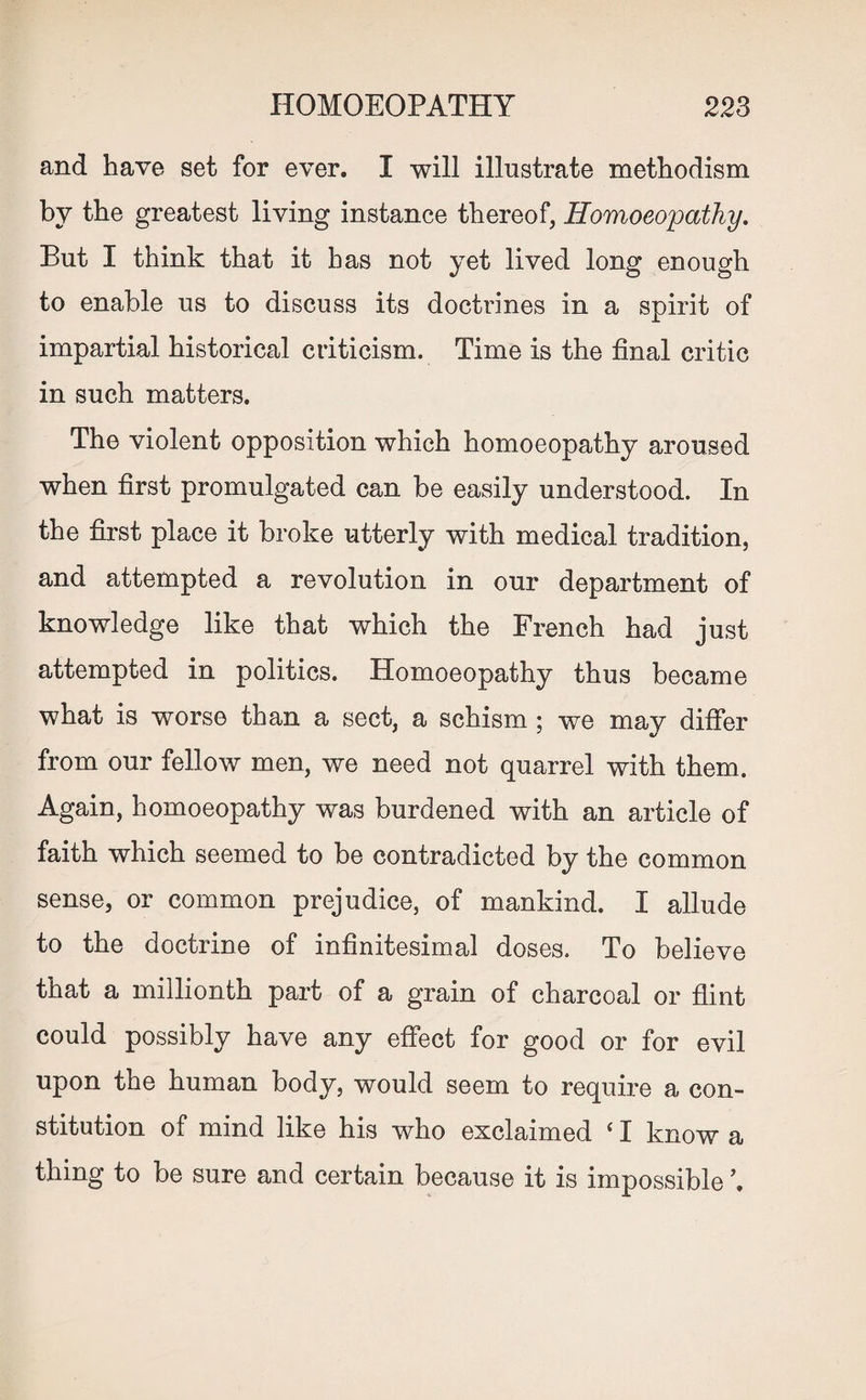 and have set for ever. I will illustrate methodism by the greatest living instance thereof, Homoeopathy. But I think that it has not yet lived long enough to enable us to discuss its doctrines in a spirit of impartial historical criticism. Time is the final critic in such matters. The violent opposition which homoeopathy aroused when first promulgated can be easily understood. In the first place it broke utterly with medical tradition, and attempted a revolution in our department of knowledge like that which the French had just attempted in politics. Homoeopathy thus became what is worse than a sect, a schism ; we may differ from our fellow men, we need not quarrel with them. Again, homoeopathy was burdened with an article of faith which seemed to be contradicted by the common sense, or common prejudice, of mankind. I allude to the doctrine of infinitesimal doses. To believe that a millionth part of a grain of charcoal or flint could possibly have any effect for good or for evil upon the human body, would seem to require a con¬ stitution of mind like his who exclaimed ‘ I know a thing to be sure and certain because it is impossible \