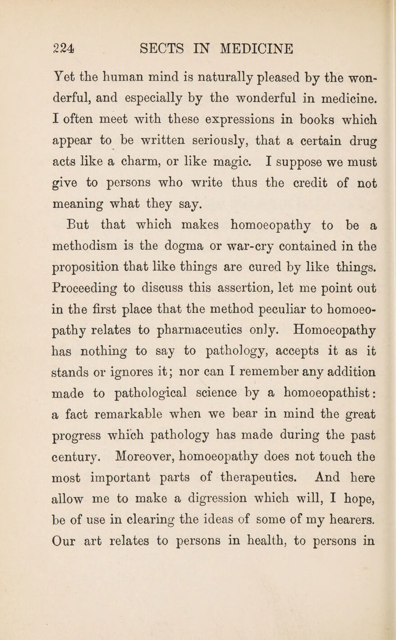 Yet the human mind is naturally pleased by the won¬ derful, and especially by the wonderful in medicine. I often meet with these expressions in books which appear to be written seriously, that a certain drug acts like a charm, or like magic. I suppose we must give to persons who write thus the credit of not meaning what they say. But that which makes homoeopathy to be a methodism is the dogma or war-cry contained in the proposition that like things are cured by like things. Proceeding to discuss this assertion, let me point out in the first place that the method peculiar to homoeo¬ pathy relates to pharmaceutics only. Homoeopathy has nothing to say to pathology, accepts it as it stands or ignores it; nor can I remember any addition made to pathological science by a homoeopathist: a fact remarkable when we bear in mind the great progress which pathology has made during the past century. Moreover, homoeopathy does not touch the most important parts of therapeutics. And here allow me to make a digression which will, I hope, be of use in clearing the ideas of some of my hearers. Our art relates to persons in health, to persons in