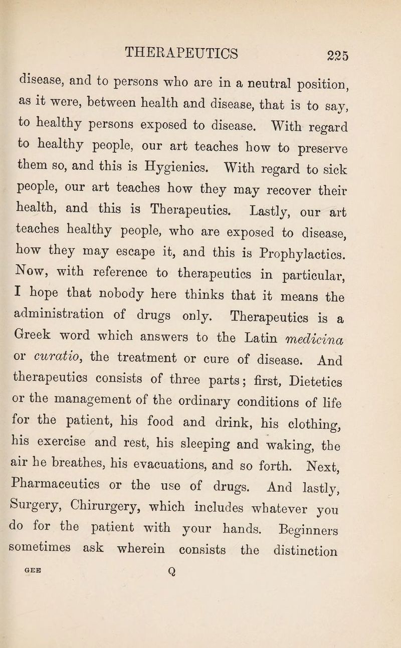 THERAPEUTICS disease, and to persons who are in a neutral position, as it were, between health and disease, that is to say, to healthy persons exposed to disease. Wdth regard to healthy people, our art teaches how to preserve them so, and this is Hygienics. With regard to sick people, our art teaches how they may recover their health, and this is Therapeutics. Lastly, our art teaches healthy people, who are exposed to disease, how they may escape it, and this is Prophylactics. Now, with reference to therapeutics in particular, I hope that nobody here thinks that it means the administration of drugs only. Therapeutics is a Greek word which answers to the Latin medicina or cuvatio, the treatment or cure of disease. And therapeutics consists of three parts; first. Dietetics or the management of the ordinary conditions of life foi the patient, his food and drink, his clothing, his exercise and rest, his sleeping and waking, the air he breathes, his evacuations, and so forth. Next, Pharmaceutics or the use of drugs. And lastly, Surgery, Chirurgery, which includes whatever you do for the patient with your hands. Beginners sometimes ask wherein consists the distinction GEE Q