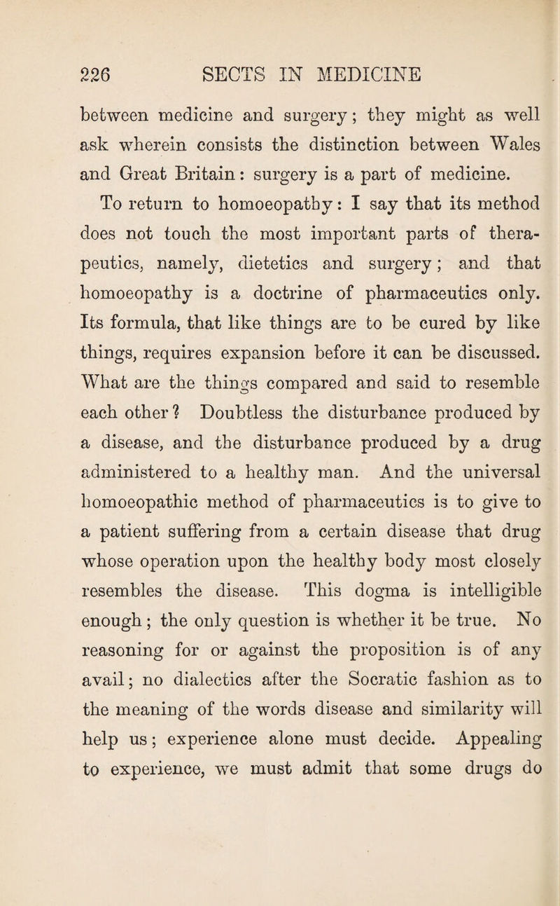 between medicine and surgery; they might as well ask wherein consists the distinction between Wales and Great Britain: surgery is a part of medicine. To return to homoeopathy: I say that its method does not touch the most important parts of thera¬ peutics, namely, dietetics and surgery; and that homoeopathy is a doctrine of pharmaceutics only. Its formula, that like things are to be cured by like things, requires expansion before it can be discussed. What are the things compared and said to resemble each other ? Doubtless the disturbance produced by a disease, and the disturbance produced by a drug administered to a healthy man. And the universal homoeopathic method of pharmaceutics is to give to a patient suffering from a certain disease that drug whose operation upon the healthy body most closely resembles the disease. This dogma is intelligible enough ; the only question is whether it be true. No reasoning for or against the proposition is of any avail; no dialectics after the Socratic fashion as to the meaning of the words disease and similarity will help us; experience alone must decide. Appealing to experience, we must admit that some drugs do