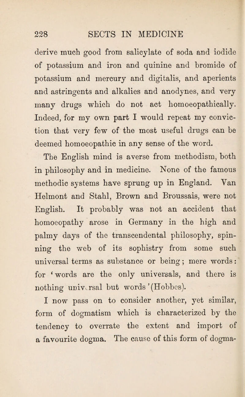 derive much good from salicylate of soda and iodide of potassium and iron and quinine and bromide of potassium and mercury and digitalis, and aperients and astringents and alkalies and anodynes, and very many drugs which do not act homoeopathically. Indeed, for my own part I would repeat my convic¬ tion that very few of the most useful drugs can be deemed homoeopathic in any sense of the word. The English mind is averse from methodism, both in philosophy and in medicine. None of the famous methodic systems have sprung up in England. Van Helmont and Stahl, Brown and Broussais, were not English. It probably was not an accident that homoeopathy arose in Germany in the high and palmy days of the transcendental philosophy, spin¬ ning the web of its sophistry from some such universal terms as substance or being; mere words: for e words are the only universals, and there is nothing universal but words’(Hobbes). I now pass on to consider another, yet similar, form of dogmatism which is characterized by the tendency to overrate the extent and import of a favourite dogma. The cause of this form of dogma-