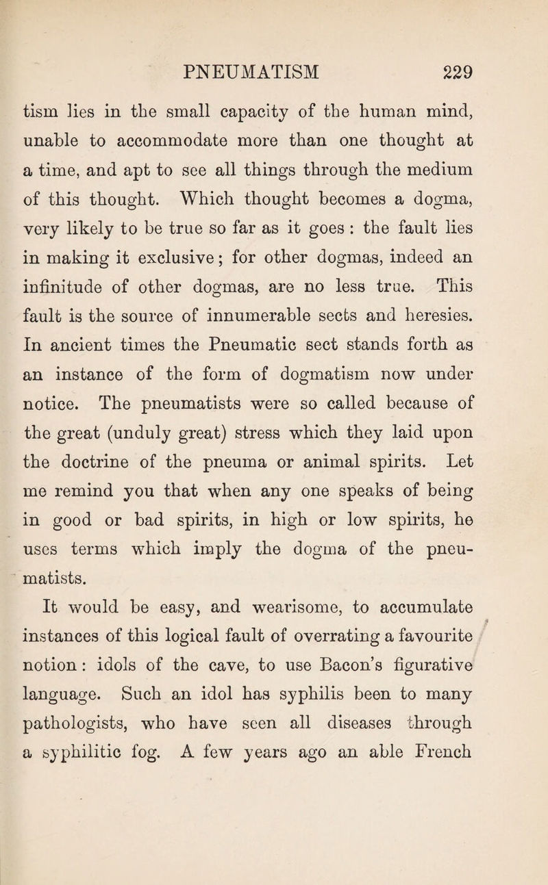 tism ]ies in the small capacity of the human mind, unable to accommodate more than one thought at a time, and apt to see all things through the medium of this thought. Which thought becomes a dogma, very likely to be true so far as it goes : the fault lies in making it exclusive; for other dogmas, indeed an infinitude of other dogmas, are no less true. This fault is the source of innumerable sects and heresies. In ancient times the Pneumatic sect stands forth as an instance of the form of dogmatism now under notice. The pneumatists were so called because of the great (unduly great) stress which they laid upon the doctrine of the pneuma or animal spirits. Let me remind you that when any one speaks of being in good or bad spirits, in high or low spirits, he uses terms which imply the dogma of the pneu¬ matists. It would be easy, and wearisome, to accumulate instances of this logical fault of overrating a favourite notion: idols of the cave, to use Bacon’s figurative language. Such an idol has syphilis been to many pathologists, who have seen all diseases through a syphilitic fog. A few years ago an able French