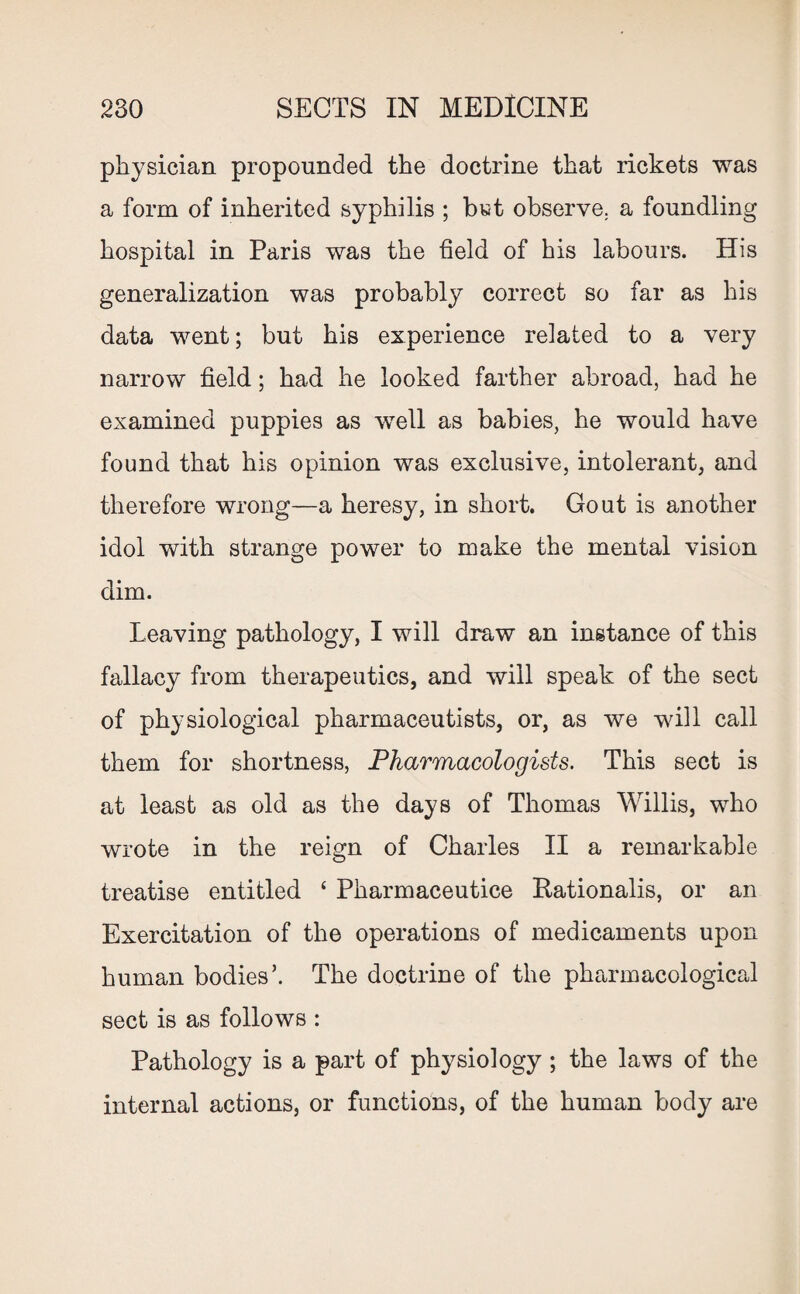 physician propounded the doctrine that rickets was a form of inherited syphilis ; but observe, a foundling hospital in Paris was the field of his labours. His generalization was probably correct so far as his data went; but his experience related to a very narrow field; had he looked farther abroad, had he examined puppies as well as babies, he would have found that his opinion was exclusive, intolerant, and therefore wrong—a heresy, in short. Gout is another idol with strange power to make the mental vision dim. Leaving pathology, I will draw an instance of this fallacy from therapeutics, and will speak of the sect of physiological pharmaceutists, or, as we will call them for shortness, Pharmacologists. This sect is at least as old as the days of Thomas Willis, who wrote in the reign of Charles II a remarkable treatise entitled ‘ Pharmaceutice Rationalis, or an Exercitation of the operations of medicaments upon human bodies’. The doctrine of the pharmacological sect is as follows : Pathology is a part of physiology ; the laws of the internal actions, or functions, of the human body are