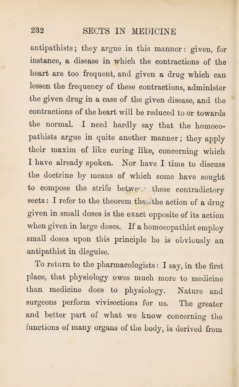 antipathists; they argue in this manner: given, for instance, a disease in which the contractions of the heart are too frequent, and given a drug which can lessen the frequency of these contractions, administer the given drug in a case of the given disease, and the contractions of the heart will be reduced to or towards the normal. I need hardly say that the homoeo- pathists argue in quite another manner; they apply their maxim of like curing like, concerning which I have already spoken. Nor have I time to discuss the doctrine by means of which some have sought o to compose the strife between these contradictory sects: I refer to the theorem the,, the action of a drug given in small doses is the exact opposite of its action when given in large doses. If a homoeopathist employ small doses upon this principle he is obviously an antipathist in disguise. To return to the pharmacologists: I say, in the first place, that physiology owes much more to medicine than medicine does to physiology. Nature and surgeons perform vivisections for us. The greater and better part of what we know concerning the functions of many organs of the body, is derived from