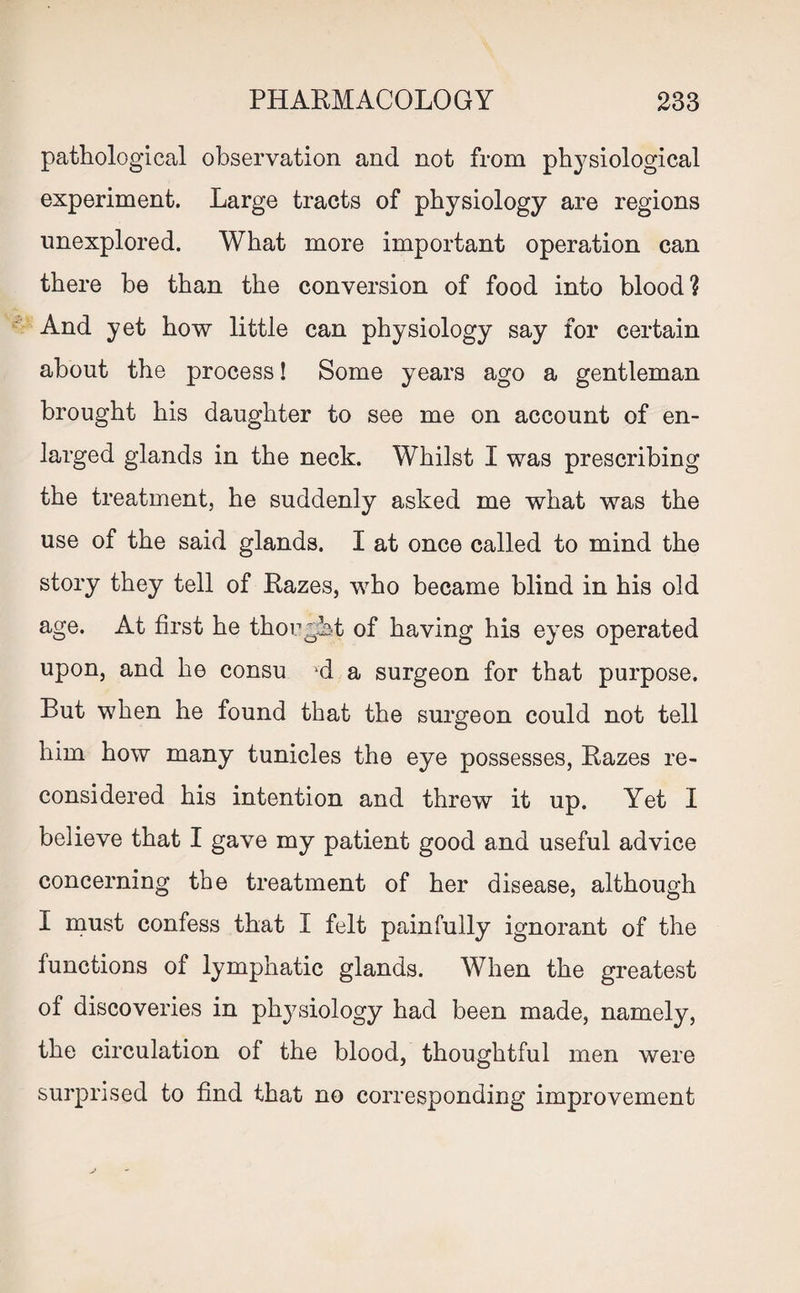 pathological observation and not from physiological experiment. Large tracts of physiology are regions unexplored. What more important operation can there be than the conversion of food into blood? And yet how little can physiology say for certain about the process! Some years ago a gentleman brought his daughter to see me on account of en¬ larged glands in the neck. Whilst I was prescribing the treatment, he suddenly asked me what was the use of the said glands. I at once called to mind the story they tell of Razes, who became blind in his old age. At first he thought of having his eyes operated upon, and he consu vd a surgeon for that purpose. But when he found that the surgeon could not tell him how many tunicles the eye possesses, Razes re¬ considered his intention and threw it up. Yet I believe that I gave my patient good and useful advice concerning the treatment of her disease, although I must confess that I felt painfully ignorant of the functions of lymphatic glands. When the greatest of discoveries in physiology had been made, namely, the circulation of the blood, thoughtful men were surprised to find that no corresponding improvement