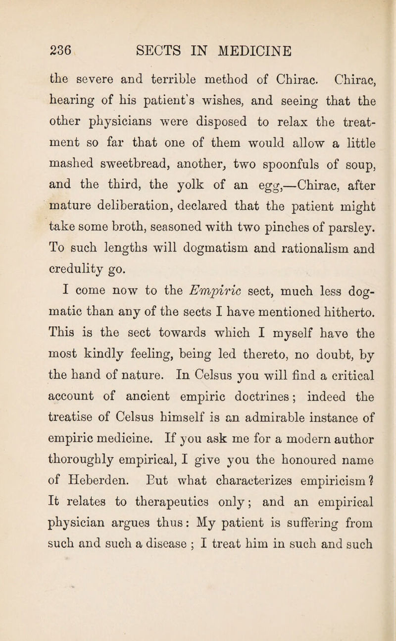 the severe and terrible method of Chirac. Chirac, hearing of his patient’s wishes, and seeing that the other physicians were disposed to relax the treat¬ ment so far that one of them would allow a little mashed sweetbread, another, two spoonfuls of soup, and the third, the yolk of an egg,—Chirac, after mature deliberation, declared that the patient might take some broth, seasoned with two pinches of parsley. To such lengths will dogmatism and rationalism and credulity go. I come now to the Empiric sect, much less dog¬ matic than any of the sects I have mentioned hitherto. This is the sect towards which I myself have the most kindly feeling, being led thereto, no doubt, by the hand of nature. In Celsus you will find a critical account of ancient empiric doctrines; indeed the treatise of Celsus himself is an admirable instance of empiric medicine. If you ask me for a modern author thoroughly empirical, I give you the honoured name of Heberden. But what characterizes empiricism ? It relates to therapeutics only; and an empirical physician argues thus: My patient is suffering from such and such a disease ; I treat him in such and such