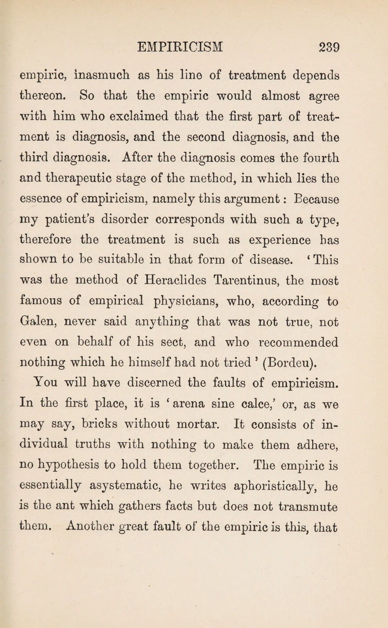empiric, inasmuch as his line of treatment depends thereon. So that the empiric would almost agree with him who exclaimed that the first part of treat¬ ment is diagnosis, and the second diagnosis, and the third diagnosis. After the diagnosis comes the fourth and therapeutic stage of the method, in which lies the essence of empiricism, namely this argument: Because my patients disorder corresponds with such a type, therefore the treatment is such as experience has shown to be suitable in that form of disease. ‘ This was the method of Heraclides Tarentinus, the most famous of empirical physicians, who, according to Galen, never said anything that was not true, not even on behalf of his sect, and who recommended nothing which he himself had not tried } (Bordeu). You will have discerned the faults of empiricism. In the first place, it is ‘ arena sine calce,’ or, as we may say, bricks without mortar. It consists of in¬ dividual truths with nothing to make them adhere, no hypothesis to hold them together. The empiric is essentially asystematic, he writes aphoristically, he is the ant which gathers facts but does not transmute them. Another great fault of the empiric is this, that