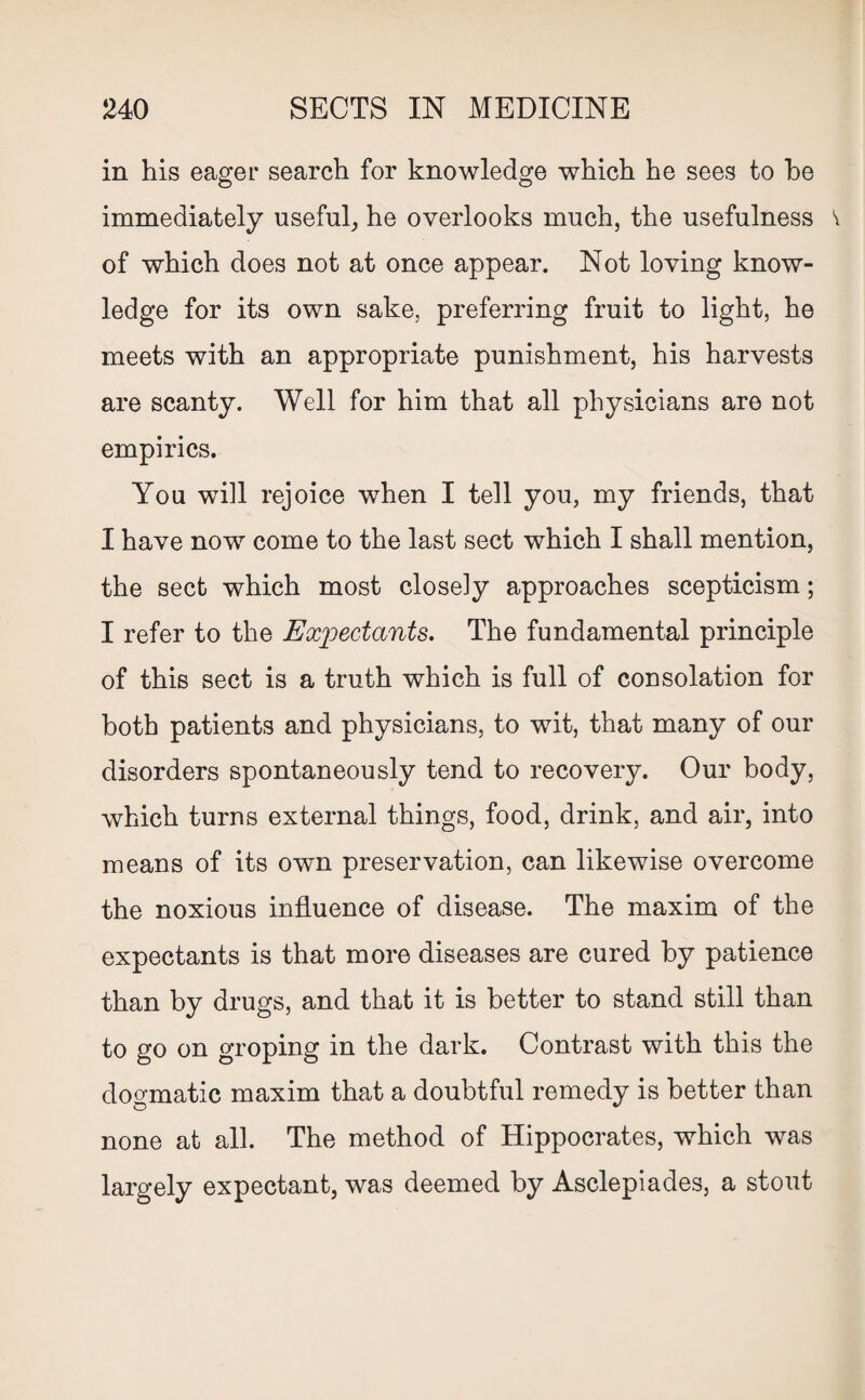 in his eager search for knowledge which he sees to he immediately useful, he overlooks much, the usefulness v of which does not at once appear. Not loving know¬ ledge for its own sake, preferring fruit to light, he meets with an appropriate punishment, his harvests are scanty. Well for him that all physicians are not empirics. You will rejoice when I tell you, my friends, that I have now come to the last sect which I shall mention, the sect which most closely approaches scepticism; I refer to the Expectants. The fundamental principle of this sect is a truth which is full of consolation for both patients and physicians, to wit, that many of our disorders spontaneously tend to recovery. Our body, which turns external things, food, drink, and air, into means of its own preservation, can likewise overcome the noxious influence of disease. The maxim of the expectants is that more diseases are cured by patience than by drugs, and that it is better to stand still than to go on groping in the dark. Contrast with this the dogmatic maxim that a doubtful remedy is better than none at all. The method of Hippocrates, which was largely expectant, was deemed by Asclepiades, a stout