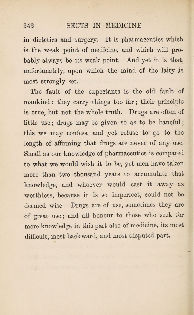 in dietetics and surgery. It is pharmaceutics which is the weak point of medicine, and which will pro¬ bably always be its weak point. And yet it is that, unfortunately, upon which the mind of the laity is most strongly set. The fault of the expectants is the old fault of mankind: they carry things too far ; their principle is true, but not the whole truth. Drugs are often of little use; drugs may be given so as to be baneful; this we may confess, and yet refuse to go to the length of affirming that drugs are never of any use. Small as our knowledge of pharmaceutics is compared to what we would wish it to be, yet men have taken more than two thousand years to accumulate that knowledge, and whoever would cast it away as worthless, because it is so imperfect, could not be deemed wise. Drugs are of use, sometimes they are of great use; and all honour to those who seek for more knowledge in this part also of medicine, its most difficult, most backward, and most disputed part.