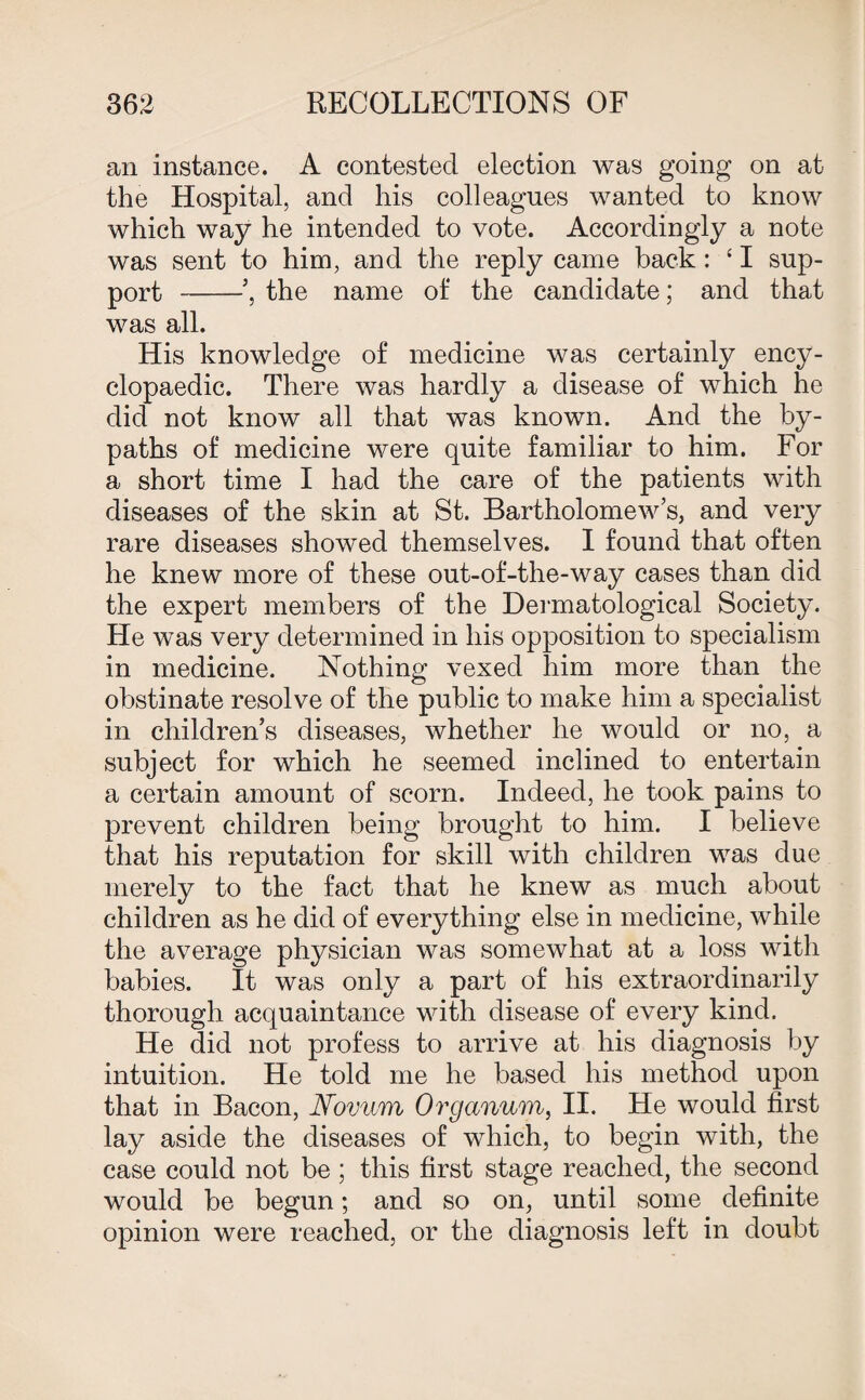 an instance. A contested election was going on at the Hospital, and his colleagues wanted to know which way he intended to vote. Accordingly a note was sent to him, and the reply came back: {I sup¬ port ’, the name of the candidate; and that was all. His knowledge of medicine was certainly ency¬ clopaedic. There was hardly a disease of which he did not know all that was known. And the by¬ paths of medicine were quite familiar to him. For a short time I had the care of the patients with diseases of the skin at St. Bartholomew’s, and very rare diseases showed themselves. I found that often he knew more of these out-of-the-way cases than did the expert members of the Dermatological Society. He was very determined in his opposition to specialism in medicine. Nothing vexed him more than the obstinate resolve of the public to make him a specialist in children’s diseases, whether he would or no, a subject for which he seemed inclined to entertain a certain amount of scorn. Indeed, he took pains to prevent children being brought to him. I believe that his reputation for skill with children was due merely to the fact that he knew as much about children as he did of everything else in medicine, while the average physician was somewhat at a loss with babies. It was only a part of his extraordinarily thorough acquaintance with disease of every kind. He did not profess to arrive at his diagnosis by intuition. He told me he based his method upon that in Bacon, Novum Organum, II. He would first lay aside the diseases of which, to begin with, the case could not be; this first stage reached, the second would be begun; and so on, until some definite opinion were reached, or the diagnosis left in doubt