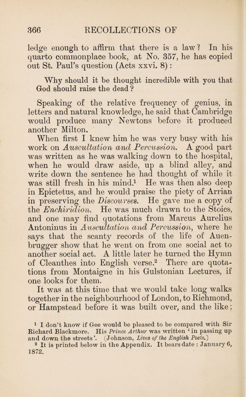 ledge enough to affirm that there is a law ? In his quarto commonplace book, at No. 357, he has copied out St. Paul’s question (Acts xxvi. 8): Why should it be thought incredible with you that God should raise the dead ? Speaking of the relative frequency of genius, in letters and natural knowledge, he said that Cambridge would produce many Newtons before it produced another Milton. When first I knew him he was very busy with his work on Auscultation and Percussion. A good part was written as he was walking down to the hospital, when he would draw aside, up a blind alley, and write down the sentence he had thought of while it was still fresh in his mind.1 He was then also deep in Epictetus, and he would praise the piety of Arrian in preserving the Discourses. He gave me a copy of the Enchiridion. He was much drawn to the Stoics, and one may find quotations from Marcus Aurelius Antoninus in Auscultation and Percussion, where he says that the scanty records of the life of Auen- brugger show that he went on from one social act to another social act. A little later he turned the Hymn of Cleanthes into English verse.2 There are quota¬ tions from Montaigne in his Gulstonian Lectures, if one looks for them. It was at this time that we would take long walks together in the neighbourhood of London, to Richmond, or Hampstead before it was built over, and the like; 1 I don’t know if Gee would be pleased to be compared with Sir Richard Blackmore. His Prince Arthur was written 1 in passing up and down the streets’. (Johnson, Lives of the English Poets.) 2 It is printed below in the Appendix. It bears date : January 6, 1872.