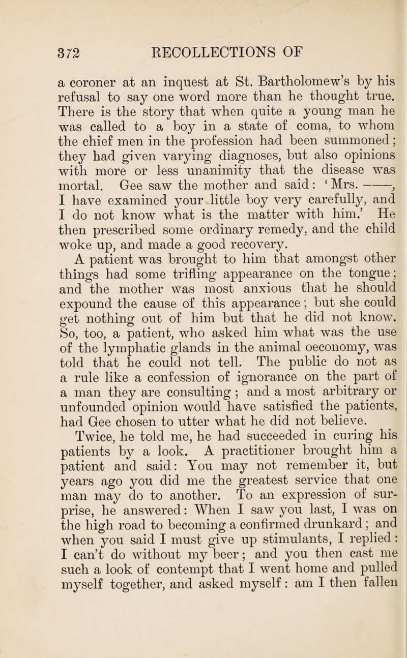 a coroner at an inquest at St. Bartholomew’s by his refusal to say one word more than he thought true. There is the story that when quite a young man he was called to a boy in a state of coma, to whom the chief men in the profession had been summoned; they had given varying diagnoses, but also opinions with more or less unanimity that the disease was mortal. Gee saw the mother and said : ‘ Mrs.-, I have examined your little boy very carefully, and I do not know what is the matter with him.’ He then prescribed some ordinary remedy, and the child woke up, and made a good recovery. A patient was brought to him that amongst other things had some trifling appearance on the tongue; and the mother was most anxious that he should expound the cause of this appearance; but she could get nothing out of him but that he did not know. So, too, a patient, who asked him what wTas the use of the lymphatic glands in the animal oeconomy, was told that he could not tell. The public do not as a rule like a confession of ignorance on the part of a man they are consulting; and a most arbitrary or unfounded opinion would have satisfied the patients, had Gee chosen to utter what he did not believe. Twice, he told me, he had succeeded in curing his patients by a look. A practitioner brought him a patient and said: You may not remember it, but years ago you did me the greatest service that one man may do to another. To an expression of sur¬ prise, he answered: When I saw you last, I was on the high road to becoming a confirmed drunkard; and when you said I must give up stimulants, I replied : I can’t do without my beer; and you then cast me such a look of contempt that I went home and pulled