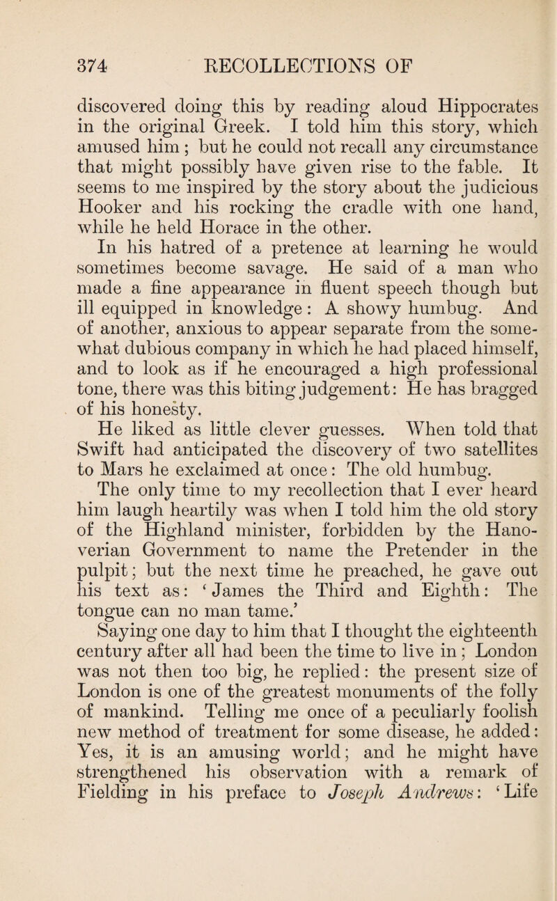 discovered doing this by reading aloud Hippocrates in the original Greek. I told him this story, which amused him ; but he could not recall any circumstance that might possibly have given rise to the fable. It seems to me inspired by the story about the judicious Hooker and his rocking the cradle with one hand, while he held Horace in the other. In his hatred of a pretence at learning he would sometimes become savage. He said of a man who made a fine appearance in fluent speech though but ill equipped in knowledge : A showy humbug. And of another, anxious to appear separate from the some¬ what dubious company in which he had placed himself, and to look as if he encouraged a high professional tone, there was this biting judgement: He has bragged of his honesty. He liked as little clever guesses. When told that Swift had anticipated the discovery of two satellites to Mars he exclaimed at once: The old humbug. The only time to my recollection that I ever heard him laugh heartily was when I told him the old story of the Highland minister, forbidden by the Hano¬ verian Government to name the Pretender in the pulpit; but the next time he preached, he gave out his text as: ‘James the Third and Eighth: The tongue can no man tame.’ Saying one day to him that I thought the eighteenth century after all had been the time to live in ; London was not then too big, he replied: the present size of London is one of the greatest monuments of the folly of mankind. Telling me once of a peculiarly foolish new method of treatment for some disease, he added: Yes, it is an amusing world; and he might have strengthened his observation with a remark of Fielding in his preface to Joseph Andrews'. ‘Life