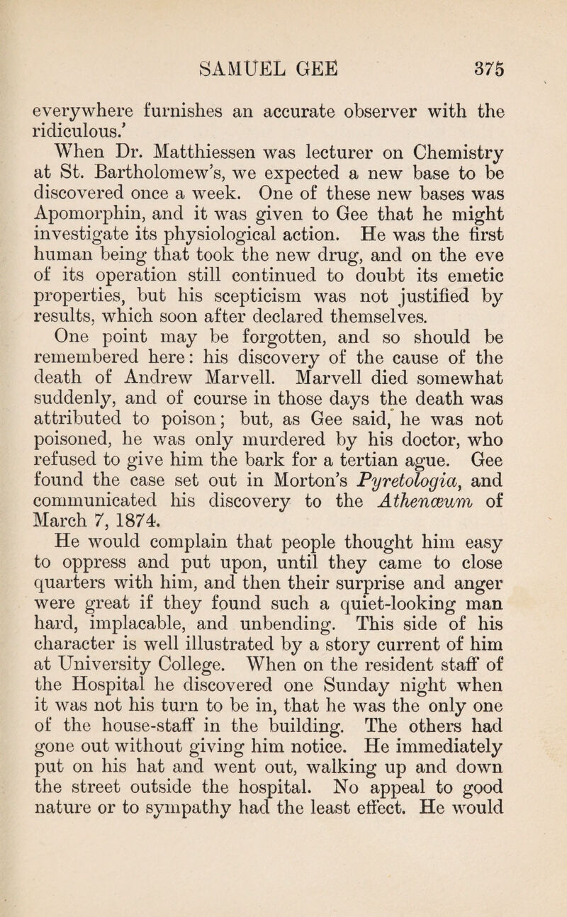 everywhere furnishes an accurate observer with the ridiculous/ When Dr. Matthiessen was lecturer on Chemistry at St. Bartholomew’s, we expected a new base to be discovered once a week. One of these new bases was Apomorphin, and it was given to Gee that he might investigate its physiological action. He was the first human being that took the new drug, and on the eve of its operation still continued to doubt its emetic properties, but his scepticism was not justified by results, which soon after declared themselves. One point may be forgotten, and so should be remembered here: his discovery of the cause of the death of Andrew Marvell. Marvell died somewhat suddenly, and of course in those days the death was attributed to poison; but, as Gee said, he was not poisoned, he was only murdered by his doctor, who refused to give him the bark for a tertian ague. Gee found the case set out in Morton’s Pyretologia, and communicated his discovery to the Athenaeum of March 7, 1874. He would complain that people thought him easy to oppress and put upon, until they came to close quarters with him, and then their surprise and anger were great if they found such a quiet-looking man hard, implacable, and unbending. This side of his character is well illustrated by a story current of him at University College. When on the resident staff of the Hospital he discovered one Sunday night when it was not his turn to be in, that he was the only one of the house-staff in the building. The others had gone out without giving him notice. He immediately put on his hat and went out, walking up and down the street outside the hospital. No appeal to good nature or to sympathy had the least effect. He would