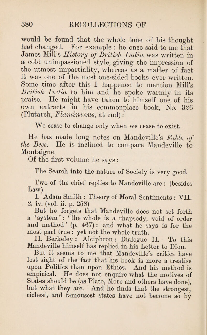 would be found that the whole tone of his thought had changed. For example : he once said to me that James Mill’s History of British India was written in a cold unimpassioned style, giving the impression of the utmost impartiality, whereas as a matter of fact it was one of the most one-sided books ever written. Some time after this I happened to mention Mill’s British India to him and he spoke warmly in its praise. He might have taken to himself one of his own extracts in his commonplace book, No. 3.26 (Plutarch, Flamininus, at end): We cease to change only when we cease to exist. He has made long notes on Mandeville’s Fable of the Bees. He is inclined to compare Mandeville to Montaigne. Of the first volume he says: The Search into the nature of Society is very good. Two of the chief replies to Mandeville are : (besides Law) I. Adam Smith : Theory of Moral Sentiments : VII. 2. iv. (vol. ii. p. 258) But he forgets that Mandeville does not set forth a 4 system ’: 4 the whole is a rhapsody, void of order and method ’ (p. 467): and what he says is for the most part true : yet not the whole truth. * II. Berkeley: Alciphron: Dialogue II. To this Mandeville himself has replied in his Letter to Dion. But it seems to me that Mandeville’s critics have lost sight of the fact that his book is more a treatise upon Politics than upon Ethics. And his method is empirical. He does not enquire what the motives of States should be (as Plato, More and others have done), but what they are. And he finds that the strongest, richest, and famousest states have not become so by