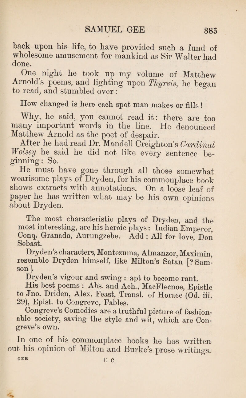 back upon his life, to have provided such a fund of wholesome amusement for mankind as Sir Walter had done. One night he took up my volume of Matthew Arnold’s poems, and lighting upon Thyrsis, he began to read, and stumbled over: How changed is here each spot man makes or fills! Why, he said, you cannot read it: there are too many important words in the line. He denounced Matthew Arnold as the poet of despair. After he had read Dr. Mandell Creighton’s Cardinal Wolsey he said he did not like every sentence be¬ ginning: So. He must have gone through all those somewhat wearisome plays of Dryden, for his commonplace book shows extracts with annotations. On a loose leaf of paper he has written what may be his own opinions about Dryden. The most characteristic plays of Dryden, and the most interesting, are his heroic plays: Indian Emperor, Conq. Granada, Aurungzebe. Add : All for love, Don Sebast. Dryden’s characters, Montezuma, Almanzor, Maximin, resemble Dryden himself, like Milton’s Satan [? Sam¬ son]. Dryden’s vigour and swing : apt to become rant. His best poems : Abs. and Ach., MacFlecnoe, Epistle to Jno. Driden, Alex. Feast, Transl. of Horace (Od. iii. 29), Epist. to Congreve, Fables. Congreve’s Comedies are a truthful picture of fashion¬ able society, saving the style and wit, which are Con¬ greve’s own. In one of his commonplace books he has written out his opinion of Milton and Burke’s prose writings. GEE C Q