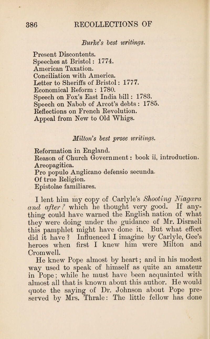 Burke's best writings. Present Discontents. Speeches at Bristol: 1774. American Taxation. Conciliation with America. Letter to Sheriffs of Bristol: 1777. Economical Reform : 1780. Speech on Fox’s East India bill: 1783. Speech on Nabob of Arcot’s debts : 1785. Reflections on French Revolution. Appeal from New to Old Whigs. Milton's best prose writings. Reformation in England. Reason of Church Government: book ii, introduction. Areopagitica. Pro populo Anglicano defensio secunda. Of true Religion. Epistolae familiares. I lent him my copy of Carlyle’s Shooting Niagara and after ? which he thought very good. If any¬ thing could have warned the English nation of what they were doing under the guidance of Mr. Disraeli this pamphlet might have done it. But what effect did it have % Influenced I imagine by Carlyle, Gee’s heroes when first I knew him were Milton and Cromwell. He knew Pope almost by heart; and in his modest way used to speak of himself as quite an amateur in Pope; while he must have been acquainted with almost all that is known about this author. He would quote the saying of Dr. Johnson about Pope pre¬ served by Mrs. Thrale: The little fellow has done