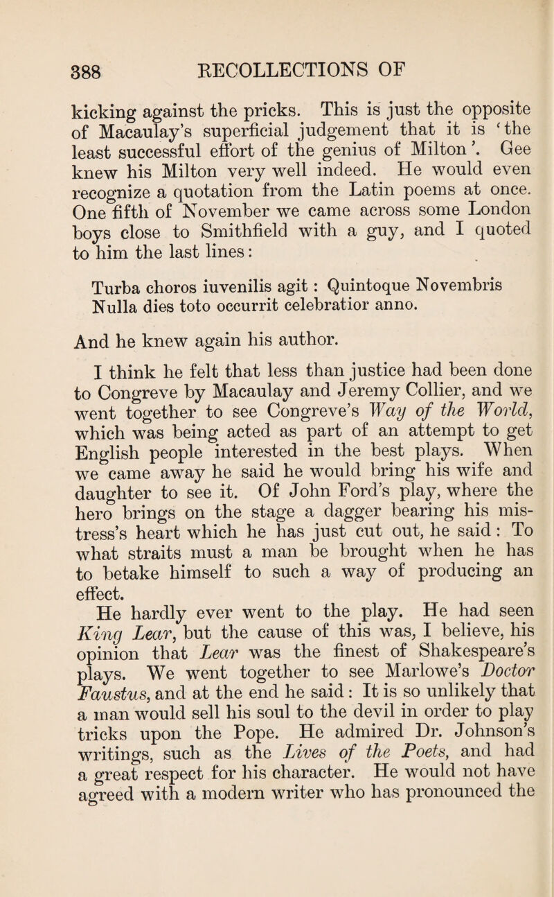 kicking against the pricks. This is just the opposite of Macaulay’s superficial judgement that it is 'the least successful effort of the genius of Milton ’. Gee knew his Milton very well indeed. He would even recognize a quotation from the Latin poems at once. One fifth of November we came across some London boys close to Smithfield with a guy, and I quoted to him the last lines: Turba choros iuvenilis agit : Quintoque Novembris Nulla dies toto occurrit celebratior anno. And he knew again his author. I think he felt that less than justice had been done to Congreve by Macaulay and Jeremy Collier, and we went together to see Congreve’s Way of the World, which was being acted as part of an attempt to get English people interested in the best plays. When we came away he said he would bring his wife and daughter to see it. Of John Ford’s play, where the hero brings on the stage a dagger bearing his mis¬ tress’s heart which he has just cut out, he said : To what straits must a man be brought when he has to betake himself to such a way of producing an effect. He hardly ever went to the play. He had seen King Lear, but the cause of this was, I believe, his opinion that Lear was the finest of Shakespeare s plays. We went together to see Marlowe’s Doctor Faustus, and at the end he said : It is so unlikely that a man would sell his soul to the devil in order to play tricks upon the Pope. He admired Hr. Johnson’s writings, such as the Lives of the Poets, and had a great respect for his character. He would not have agreed with a modern writer who has pronounced the