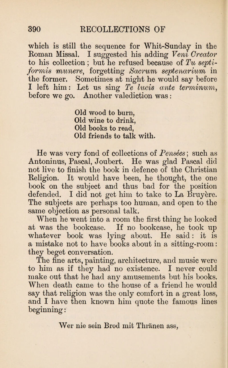 which is still the sequence for Whit-Sunday in the Roman Missal. I suggested his adding Veni Creator to his collection ; but he refused because of Tu septi- formis munere, forgetting Sacrum septenarium in the former. Sometimes at night he would say before I left him: Let us sing Te lucis ante terminnm, before we go. Another valediction was : Old wood to burn, Old wine to drink, Old books to read, Old friends to talk with. He was very fond of collections of Pensees; such as Antoninus, Pascal, Joubert. He was glad Pascal did not live to finish the book in defence of the Christian Religion. It would have been, he thought, the one book on the subject and thus bad for the position defended. I did not get him to take to La Bruyere. The subjects are perhaps too human, and open to the same objection as personal talk. When he went into a room the first thing he looked at was the bookcase. If no bookcase, he took up whatever book was lying about. He said: it is a mistake not to have books about in a sitting-room: they beget conversation. The fine arts, painting, architecture, and music were to him as if they had no existence. I never could make out that he had any amusements but his books. When death came to the house of a friend he would say that religion was the only comfort in a great loss, and I have then known him quote the famous lines beginning: Wer nie sein Brod mit Thranen ass,