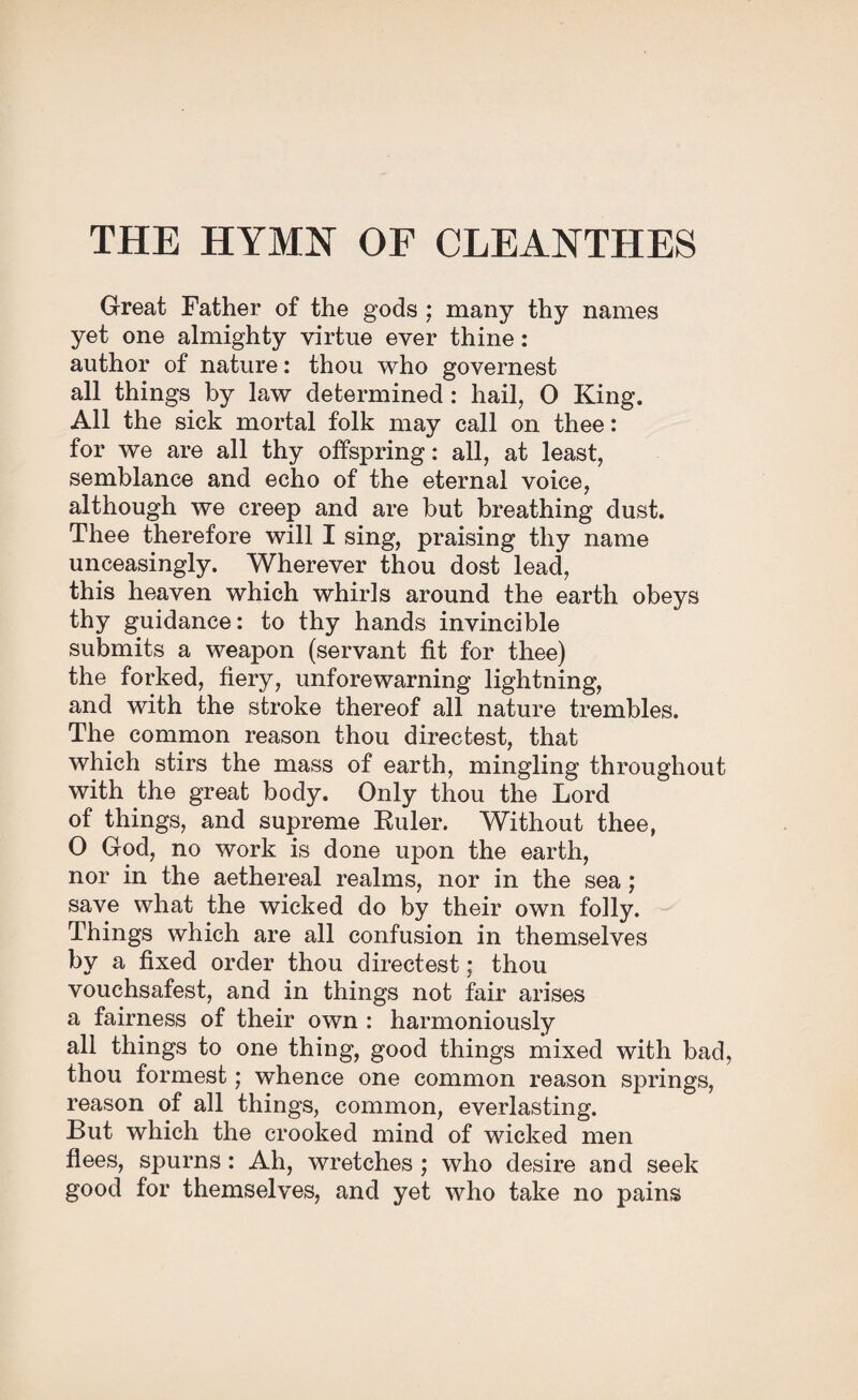 Great Father of the gods ; many thy names yet one almighty virtue ever thine: author of nature: thou who governest all things by law determined : hail, O King. All the sick mortal folk may call on thee: for we are all thy offspring: all, at least, semblance and echo of the eternal voice, although we creep and are but breathing dust. Thee therefore will I sing, praising thy name unceasingly. Wherever thou dost lead, this heaven which whirls around the earth obeys thy guidance: to thy hands invincible submits a weapon (servant fit for thee) the forked, fiery, unforewarning lightning, and with the stroke thereof all nature trembles. The common reason thou directest, that which stirs the mass of earth, mingling throughout with the great body. Only thou the Lord of things, and supreme Ruler. Without thee, O God, no work is done upon the earth, nor in the aethereal realms, nor in the sea ; save what the wicked do by their own folly. Things which are all confusion in themselves by a fixed order thou directest; thou vouchsafest, and in things not fair arises a fairness of their own : harmoniously all things to one thing, good things mixed with bad, thou formest; whence one common reason springs, reason of all things, common, everlasting. But which the crooked mind of wicked men flees, spurns: Ah, wretches ; who desire and seek good for themselves, and yet who take no pains