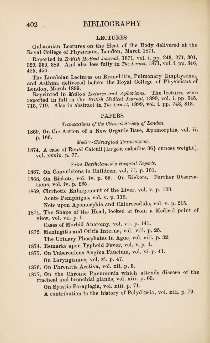 LECTURES Gulstonian Lectures on the Heat of the Body delivered at the Royal College of Physicians, London, March 1871. Reported in British Medical Journal, 1871, vol. i. pp. 243, 271, 301, 329, 359, 389. And also less fully in The Lancet, 1871, vol. i. pp. 346, 425, 450. The Lumleian Lectures on Bronchitis, Pulmonary Emphysema, and Asthma delivered before the Royal College of Physicians of London, March 1899. Reprinted in Medical Lectures and Aphorisms. The lectures were reported in full in the British Medical Journal, 1899, vol. i. pp. 645, 715, 719. Also in abstract in The Lancet, 1899, vol. i. pp. 743, 813. PAPERS Transactions of the Clinical Society of London. 1869. On the Action of a New Organic Base, Apomorphia, vol. ii. p. 166. Medico-Chirurgical Transactions. 1874. A case of Renal Calculi [largest calculus 36^ ounces weight], vol. xxxix. p. 77. Saint Bartholomew's Hospital Reports. 1867. On Convulsions in Children, vol. iii. p. 101. 1868. On Rickets, vol. iv. p. 69. On Rickets. Further Observa¬ tions, vol. iv. p. 265. 1869. Cirrhotic Enlargement of the Liver, vol. v. p. 108. Acute Pemphigus, vol. v. p. 119. Note upon Apomorphia and Chlorocodide, vol. v. p. 215. 1871. The Shape of the Head, looked at from a Medical point of view, vol. vii. p. 1. Cases of Morbid Anatomy, vol. vii. p. 141. 1872. Meningitis and Otitis Interna, vol. viii. p. 25. The Urinary Phosphates in Ague, vol. viii. p. 32. 1874. Remarks upon Typhoid Fever, vol. x.p. 1. 1875. On Tuberculous Angina Faucium, vol. xi. p. 41. On Laryngismus, vol. xi. p. 47. 1876. On Phrenitis Aestiva, vol. xii. p. 5. 1877. On the Chronic Pneumonia which attends disease of the tracheal and bronchial glands, vol. xiii. p. 63. On Spastic Paraplegia, vol. xiii. p. 71. A contribution to the history of Polydipsia, vol. xiii. p. <9.