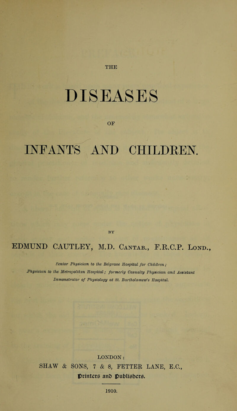 THE DISEASES OF INFANTS AND CHILDREN. EDMUND CAUTLEY, M.D. Cantab., F.E.C.P. Loud., Senior Physician to the Belgrave Hospital for Children; Physician to the Metropolitan Hospital; formerly Casualty Physician and Assistant Demonstrator of Physiology at St. Bartholomew's Hospital. LONDON: SHAW & SONS, 7 & 8, FETTER LANE, E.C., printers anD publishers. 1910.