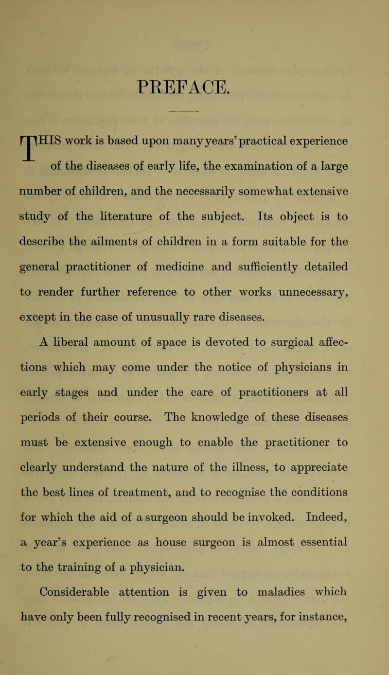 PREFACE. IJIHIS work is based upon many years’practical experience of the diseases of early life, the examination of a large number of children, and the necessarily somewhat extensive study of the literature of the subject. Its object is to describe the ailments of children in a form suitable for the general practitioner of medicine and sufficiently detailed to render further reference to other works unnecessary, except in the case of unusually rare diseases. A liberal amount of space is devoted to surgical affec¬ tions which may come under the notice of physicians in early stages and under the care of practitioners at all periods of their course. The knowledge of these diseases must be extensive enough to enable the practitioner to clearly understand the nature of the illness, to appreciate the best lines of treatment, and to recognise the conditions for which the aid of a surgeon should be invoked. Indeed, a year’s experience as house surgeon is almost essential to the training of a physician. Considerable attention is given to maladies which have only been fully recognised in recent years, for instance,