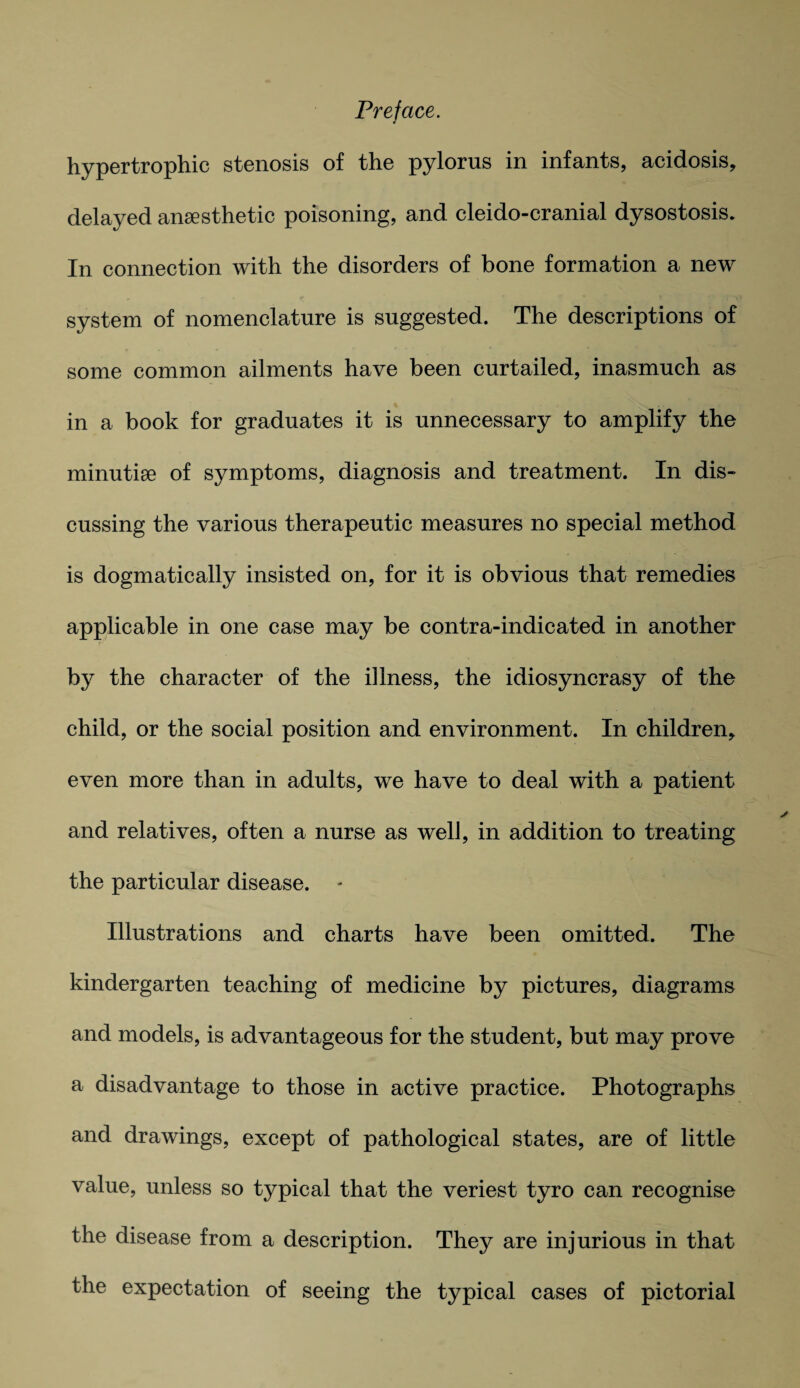 hypertrophic stenosis of the pylorus in infants, acidosis, delayed anaesthetic poisoning, and cleido-cranial dysostosis. In connection with the disorders of bone formation a new system of nomenclature is suggested. The descriptions of some common ailments have been curtailed, inasmuch as in a book for graduates it is unnecessary to amplify the minutiae of symptoms, diagnosis and treatment. In dis¬ cussing the various therapeutic measures no special method is dogmatically insisted on, for it is obvious that remedies applicable in one case may be contra-indicated in another by the character of the illness, the idiosyncrasy of the child, or the social position and environment. In children, even more than in adults, we have to deal with a patient and relatives, often a nurse as well, in addition to treating the particular disease. Illustrations and charts have been omitted. The kindergarten teaching of medicine by pictures, diagrams and models, is advantageous for the student, but may prove a disadvantage to those in active practice. Photographs and drawings, except of pathological states, are of little value, unless so typical that the veriest tyro can recognise the disease from a description. They are injurious in that the expectation of seeing the typical cases of pictorial