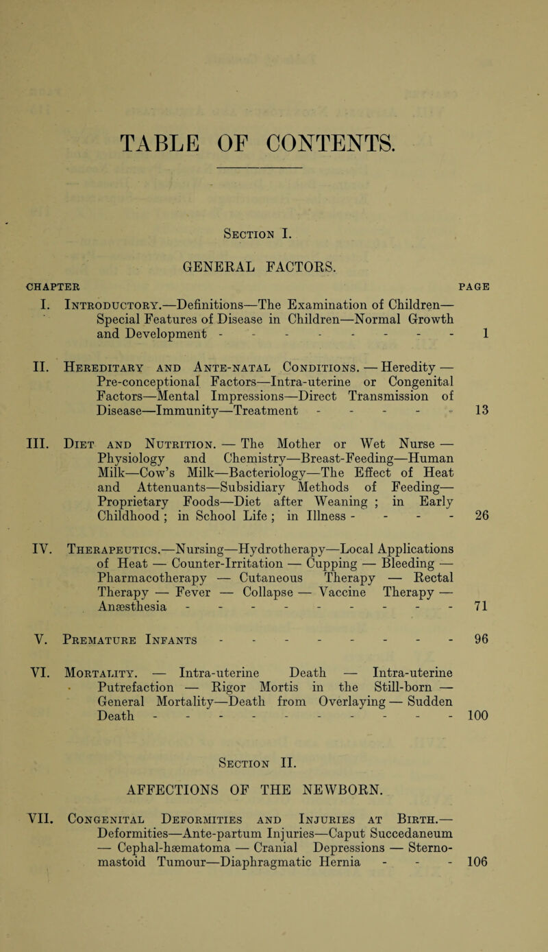 TABLE OF CONTENTS. Section I. GENERAL FACTORS. CHAPTER PAGE I. Introductory.—Definitions—The Examination of Children— Special Features of Disease in Children—Normal Growth and Development -------- 1 II. Hereditary and Ante-natal Conditions.—Heredity — Pre-conceptional Factors—Intra-uterine or Congenital Factors—Mental Impressions—Direct Transmission of Disease—Immunity—Treatment - - - - 13 III. Diet and Nutrition. — The Mother or Wet Nurse — Physiology and Chemistry—Breast-Feeding—Human Milk—Cow’s Milk—Bacteriology—The Effect of Heat and Attenuants—Subsidiary Methods of Feeding— Proprietary Foods—Diet after Weaning ; in Early Childhood ; in School Life ; in Illness 26 IV. Therapeutics.—Nursing—Hydrotherapy—Local Applications of Heat — Counter-Irritation — Cupping — Bleeding — Pharmacotherapy — Cutaneous Therapy — Rectal Therapy — Fever — Collapse — Vaccine Therapy — Ansesthesia - - - - - - - - - 71 V. Premature Infants -------- 96 VI. Mortality. — Intra-uterine Death — Intra-uterine Putrefaction — Rigor Mortis in the Still-born — General Mortality—Death from Overlaying — Sudden Death - -- -- -- -- - 100 Section II. AFFECTIONS OF THE NEWBORN. VII. Congenital Deformities and Injuries at Birth.— Deformities—Ante-partum Injuries—Caput Succedaneum — Cephal-hsematoma — Cranial Depressions — Sterno- mastoid Tumour—Diaphragmatic Hernia - - - 106