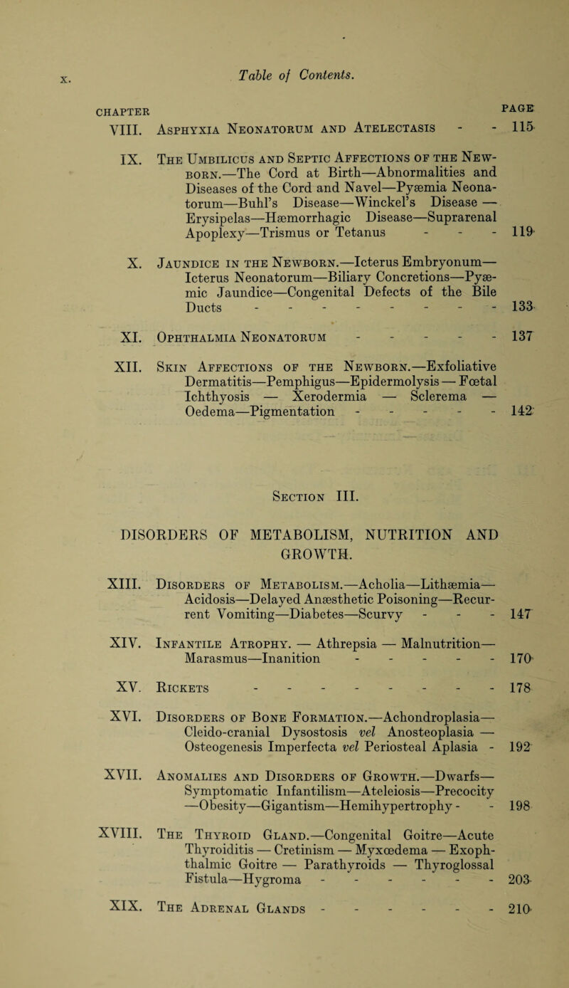 chapter VIII. Asphyxia Neonatorum and Atelectasis - - 115 IX. The Umbilicus and Septic Affections of the New¬ born.—The Cord at Birth—Abnormalities and Diseases of the Cord and Navel—Pyaemia Neona¬ torum—Buhl’s Disease—Winckel’s Disease — Erysipelas—Haemorrhagic Disease—Suprarenal Apoplexy—Trismus or Tetanus - - 119 X. Jaundice in the Newborn.—Icterus Embryonum— Icterus Neonatorum—Biliary Concretions—Pyae- mic Jaundice—Congenital Defects of the Bile Ducts -------- 133. XI. Ophthalmia Neonatorum - - 137 XII. Skin Affections of the Newborn.- -Exfoliative Dermatitis—Pemphigus—Epidermolysis — F oetal Ichthyosis — Xerodermia — Sclerema — Oedema—Pigmentation ----- 142' Section III. DISORDERS OF METABOLISM, NUTRITION AND GROWTH. XIII. Disorders of Metabolism.—Acholia—Lithaemia— Acidosis—Delayed Anaesthetic Poisoning—Recur¬ rent Vomiting—Diabetes—Scurvy - 147 XIV. Infantile Atrophy. — Athrepsia — Malnutrition— Marasmus—Inanition - - - - - 170 XV. Rickets -------- 178 XVI. Disorders of Bone Formation.—Achondroplasia— Cleido-cranial Dysostosis vel Anosteoplasia — Osteogenesis Imperfecta vel Periosteal Aplasia - 192 XVII. Anomalies and Disorders of Growth.—Dwarfs— Symptomatic Infantilism—Ateleiosis—Precocity —Obesity—Gigantism—Hemihypertrophy - - 198 XVIII. The Thyroid Gland.—Congenital Goitre—Acute Thyroiditis — Cretinism — Myxcedema — Exoph¬ thalmic Goitre — Parathyroids — Thyroglossal Fistula—Hygroma ------ 203 XIX. The Adrenal Glands ------ 210