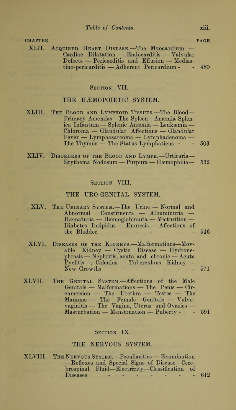 CHAPTER XLII. XLIII. xliv. XLV. XLYI. XLYII. XLYIII. PAGE Acquired Heart Disease.—The Myocardium — Cardiac Dilatation — Endocarditis — Valvular Defects — Pericarditis and Effusion — Medias- tino-pericarditis — Adherent Pericardium - - 480 Section VII. THE HEMOPOIETIC SYSTEM. The Blood and Lymphoid Tissues.—The Blood— Primary Anaemias—The Spleen—Anaemia Splen¬ ica Infantum — Splenic Anaemia — Leukaemia — Chloroma — Glandular Affections — Glandular Fever — Lymphosarcoma — Lymphadenoma — The Thymus — The Status Lymphaticus - - 503 Disorders of the Blood and Lymph.—Urticaria— Erythema Nodosum — Purpura — Haemophilia— 532 Section YIII. THE UEO-GENITAL SYSTEM. The Urinary System.—The Urine — Normal and Abnormal Constituents — Albuminuria — Haematuria — Haemoglobinuria — Micturition — Diabetes Insipidus — Enuresis — Affections of the Bladder ------- 540 Diseases of the Kidneys.—Malformations—Mov¬ able Kidney — Cystic Disease — Hydrone¬ phrosis — Nephritis, acute and chronic — Acute Pyelitis — Calculus — Tuberculous Kidney — New Growths - - - - - -571 The Genital System.—Affections of the Male Genitals — Malformations — The Penis — Cir¬ cumcision — The Urethra — Testes — The Mammae — The Female Genitals — Vulvo¬ vaginitis — The Vagina, Uterus and Ovaries — Masturbation — Menstruation — Puberty - - 591 Section IX. THE NERVOUS SYSTEM. The Nervous System.—Peculiarities — Examination —Reflexes and Special Signs of Disease—Cere¬ brospinal Fluid—Electricity—Classification of Diseases ------- 012