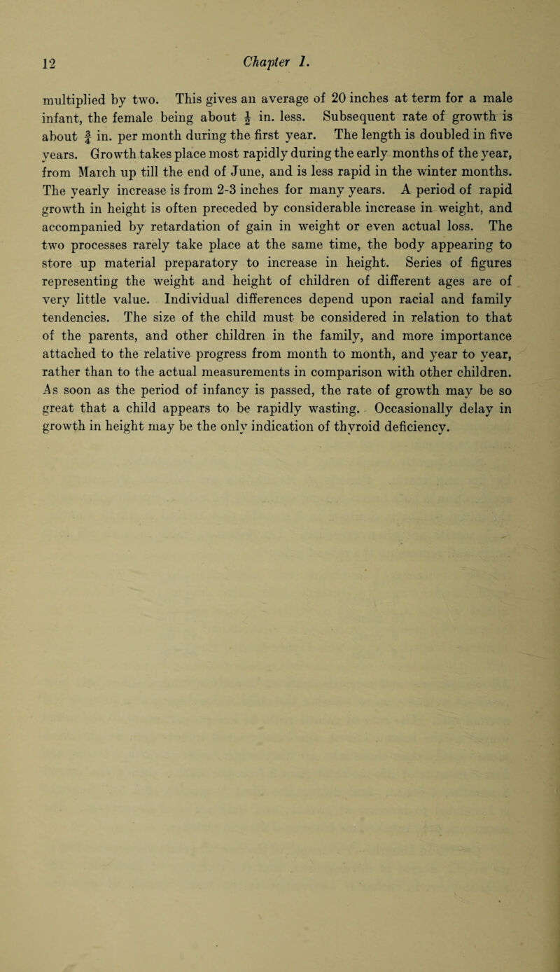 multiplied by two. This gives an average of 20 inches at term for a male infant, the female being about \ in. less. Subsequent rate of growth is about | in. per month during the first year. The length is doubled in five years. Growth takes place most rapidly during the early months of the year, from March up till the end of June, and is less rapid in the winter months. The yearly increase is from 2-3 inches for many years. A period of rapid growth in height is often preceded by considerable increase in weight, and accompanied by retardation of gain in weight or even actual loss. The two processes rarely take place at the same time, the body appearing to store up material preparatory to increase in height. Series of figures representing the weight and height of children of different ages are of very little value. Individual differences depend upon racial and family tendencies. The size of the child must be considered in relation to that of the parents, and other children in the family, and more importance attached to the relative progress from month to month, and year to year, rather than to the actual measurements in comparison with other children. A s soon as the period of infancy is passed, the rate of growth may be so great that a child appears to be rapidly wasting. Occasionally delay in growth in height may be the only indication of thyroid deficiency.
