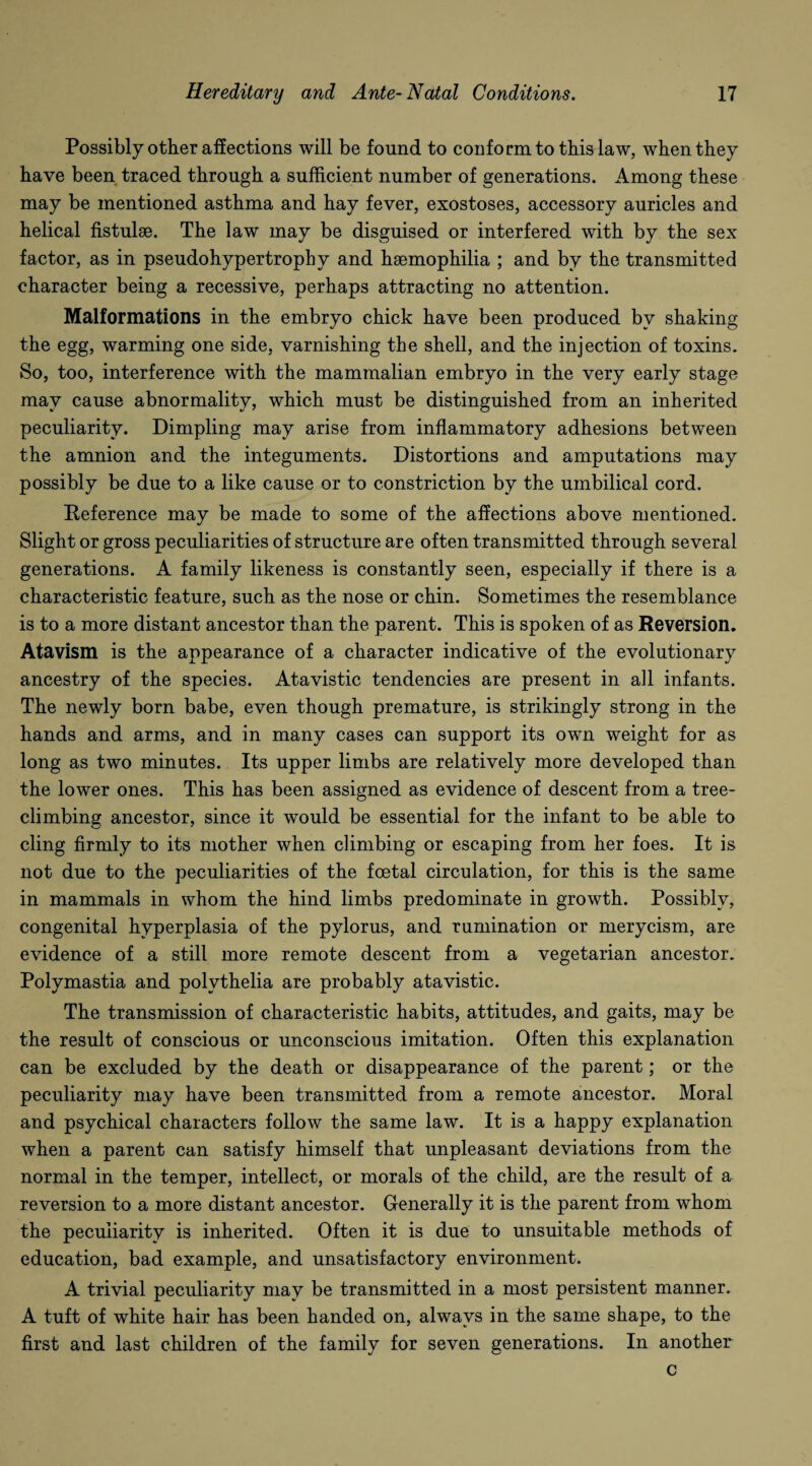 Possibly other affections will be found to conform to this law, when they have been traced through a sufficient number of generations. Among these may be mentioned asthma and hay fever, exostoses, accessory auricles and helical fistulse. The law may be disguised or interfered with by the sex factor, as in pseudohypertrophy and haemophilia ; and by the transmitted character being a recessive, perhaps attracting no attention. Malformations in the embryo chick have been produced by shaking the egg, warming one side, varnishing the shell, and the injection of toxins. So, too, interference with the mammalian embryo in the very early stage may cause abnormality, which must be distinguished from an inherited peculiarity. Dimpling may arise from inflammatory adhesions between the amnion and the integuments. Distortions and amputations may possibly be due to a like cause or to constriction by the umbilical cord. Reference may be made to some of the affections above mentioned. Slight or gross peculiarities of structure are often transmitted through several generations. A family likeness is constantly seen, especially if there is a characteristic feature, such as the nose or chin. Sometimes the resemblance is to a more distant ancestor than the parent. This is spoken of as Reversion. Atavism is the appearance of a character indicative of the evolutionary ancestry of the species. Atavistic tendencies are present in all infants. The newly born babe, even though premature, is strikingly strong in the hands and arms, and in many cases can support its own weight for as long as two minutes. Its upper limbs are relatively more developed than the lower ones. This has been assigned as evidence of descent from a tree- climbins ancestor, since it would be essential for the infant to be able to cling firmly to its mother when climbing or escaping from her foes. It is not due to the peculiarities of the foetal circulation, for this is the same in mammals in whom the hind limbs predominate in growth. Possibly, congenital hyperplasia of the pylorus, and rumination or merycism, are evidence of a still more remote descent from a vegetarian ancestor. Polymastia and polythelia are probably atavistic. The transmission of characteristic habits, attitudes, and gaits, may be the result of conscious or unconscious imitation. Often this explanation can be excluded by the death or disappearance of the parent; or the peculiarity may have been transmitted from a remote ancestor. Moral and psychical characters follow the same law. It is a happy explanation when a parent can satisfy himself that unpleasant deviations from the normal in the temper, intellect, or morals of the child, are the result of a reversion to a more distant ancestor. Generally it is the parent from whom the peculiarity is inherited. Often it is due to unsuitable methods of education, bad example, and unsatisfactory environment. A trivial peculiarity may be transmitted in a most persistent manner. A tuft of white hair has been handed on, always in the same shape, to the first and last children of the family for seven generations. In another c