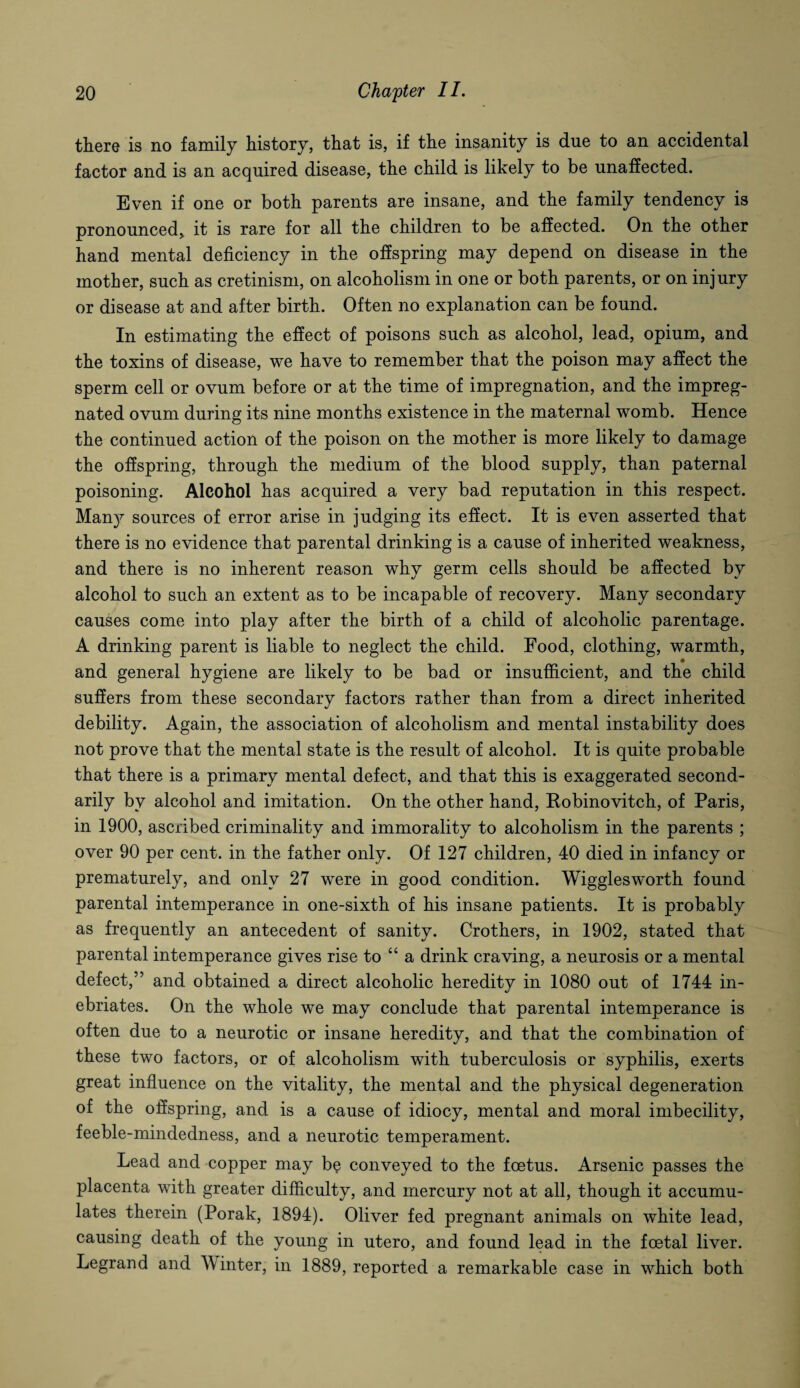 there is no family history, that is, if the insanity is due to an accidental factor and is an acquired disease, the child is likely to be unaffected. Even if one or both parents are insane, and the family tendency is pronounced* it is rare for all the children to be affected. On the other hand mental deficiency in the offspring may depend on disease in the mother, such as cretinism, on alcoholism in one or both parents, or on injury or disease at and after birth. Often no explanation can be found. In estimating the effect of poisons such as alcohol, lead, opium, and the toxins of disease, we have to remember that the poison may affect the sperm cell or ovum before or at the time of impregnation, and the impreg¬ nated ovum during its nine months existence in the maternal womb. Hence the continued action of the poison on the mother is more likely to damage the offspring, through the medium of the blood supply, than paternal poisoning. Alcohol has acquired a very bad reputation in this respect. Many sources of error arise in judging its effect. It is even asserted that there is no evidence that parental drinking is a cause of inherited weakness, and there is no inherent reason why germ cells should be affected by alcohol to such an extent as to be incapable of recovery. Many secondary causes come into play after the birth of a child of alcoholic parentage. A drinking parent is liable to neglect the child. Food, clothing, warmth, and general hygiene are likely to be bad or insufficient, and the child suffers from these secondary factors rather than from a direct inherited debility. Again, the association of alcoholism and mental instability does not prove that the mental state is the result of alcohol. It is quite probable that there is a primary mental defect, and that this is exaggerated second¬ arily bv alcohol and imitation. On the other hand, Kobinovitch, of Paris, in 1900, ascribed criminality and immorality to alcoholism in the parents ; over 90 per cent, in the father only. Of 127 children, 40 died in infancy or prematurely, and only 27 were in good condition. Wigglesworth found parental intemperance in one-sixth of his insane patients. It is probably as frequently an antecedent of sanity. Crothers, in 1902, stated that parental intemperance gives rise to “a drink craving, a neurosis or a mental defect,” and obtained a direct alcoholic heredity in 1080 out of 1744 in¬ ebriates. On the whole we may conclude that parental intemperance is often due to a neurotic or insane heredity, and that the combination of these two factors, or of alcoholism with tuberculosis or syphilis, exerts great influence on the vitality, the mental and the physical degeneration of the offspring, and is a cause of idiocy, mental and moral imbecility, feeble-mindedness, and a neurotic temperament. Lead and copper may b$ conveyed to the foetus. Arsenic passes the placenta with greater difficulty, and mercury not at all, though it accumu¬ lates therein (Porak, 1894). Oliver fed pregnant animals on white lead, causing death of the young in utero, and found lead in the foetal liver. Legrand and M inter, in 1889, reported a remarkable case in which both