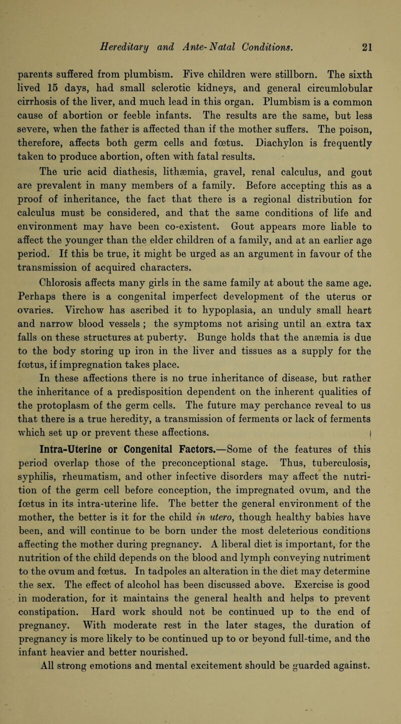 parents suffered from plumbism. Five children were stillborn. The sixth lived 15 days, had small sclerotic kidneys, and general circumlobular cirrhosis of the liver, and much lead in this organ. Plumbism is a common cause of abortion or feeble infants. The results are the same, but less severe, when the father is affected than if the mother suffers. The poison, therefore, affects both germ cells and foetus. Diachylon is frequently taken to produce abortion, often with fatal results. The uric acid diathesis, lithsemia, gravel, renal calculus, and gout are prevalent in many members of a family. Before accepting this as a proof of inheritance, the fact that there is a regional distribution for calculus must be considered, and that the same conditions of life and environment may have been co-existent. Gout appears more liable to affect the younger than the elder children of a family, and at an earlier age period. If this be true, it might be urged as an argument in favour of the transmission of acquired characters. Chlorosis affects many girls in the same family at about the same age. Perhaps there is a congenital imperfect development of the uterus or ovaries. Virchow has ascribed it to hypoplasia, an unduly small heart and narrow blood vessels ; the symptoms not arising until an extra tax falls on these structures at puberty. Bunge holds that the anaemia is due to the body storing up iron in the liver and tissues as a supply for the foetus, if impregnation takes place. In these affections there is no true inheritance of disease, but rather the inheritance of a predisposition dependent on the inherent qualities of the protoplasm of the germ cells. The future may perchance reveal to us that there is a true heredity, a transmission of ferments or lack of ferments which set up or prevent these affections. I Intra-Uterine or Congenital Factors.—Some of the features of this period overlap those of the preconceptional stage. Thus, tuberculosis, syphilis, rheumatism, and other infective disorders may affect the nutri¬ tion of the germ cell before conception, the impregnated ovum, and the foetus in its intra-uterine life. The better the general environment of the mother, the better is it for the child in utero, though healthy babies have been, and will continue to be born under the most deleterious conditions affecting the mother during pregnancy. A liberal diet is important, for the nutrition of the child depends on the blood and lymph conveying nutriment to the ovum and foetus. In tadpoles an alteration in the diet may determine the sex. The effect of alcohol has been discussed above. Exercise is good in moderation, for it maintains the general health and helps to prevent constipation. Hard work should not be continued up to the end of pregnancy. With moderate rest in the later stages, the duration of pregnancy is more likely to be continued up to or beyond full-time, and the infant heavier and better nourished. All strong emotions and mental excitement should be guarded against.